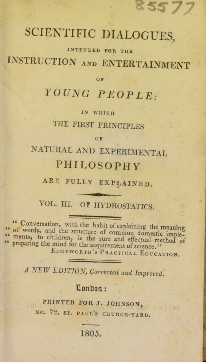 sss‘77 SCIENTIFIC DIALOGUES, INTENDED FOR THE INSTRUCTION and ENTERTAINMENT OF YOUNG PEOPLE: IN WHICH the first principles OP natural and experimental philosophy ARE FULLY EXPLAINED. VOL. III. OF HYDROSTATICS. i< “fCon^ersatl°n> wl,h the habit of explaining the msanine “ l,rdV anKd-Mhe StructuLre of comm°n domestic imPTe! “ orenitrinJ^hChl ^ SUre 3nd effeC,Ual methodP of preparing the mind for the acquirement of science.” Edgeworth’s Practical Education. A AETF 1. DITIOX, Corrected, and Improved. Lonlion: PRINTED FOR J. JOHNSON, No. 72, st. Paul’s church-yard. 1805.