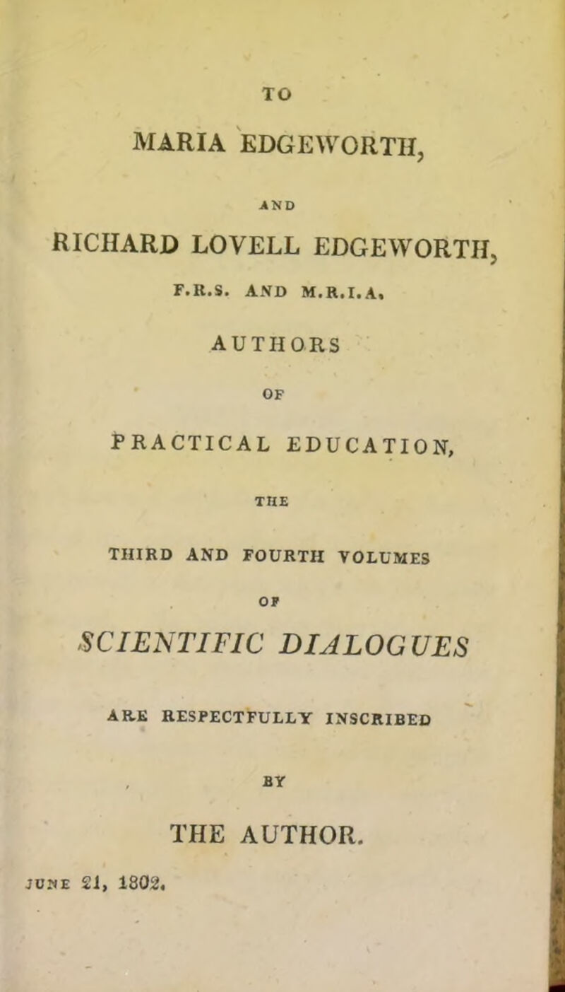 TO MARIA EDGEWORTH, AND RICHARD LOVELL EDGEWORTH, F.R.S. AND M.R.I.A, AUTHORS OF PRACTICAL EDUCATION, THE THIRD AND FOURTH VOLUMES OF SCIENTIFIC DIALOGUES ARE RESPECTFULLY INSCRIBED BY THE AUTHOR. june 21, 1802,