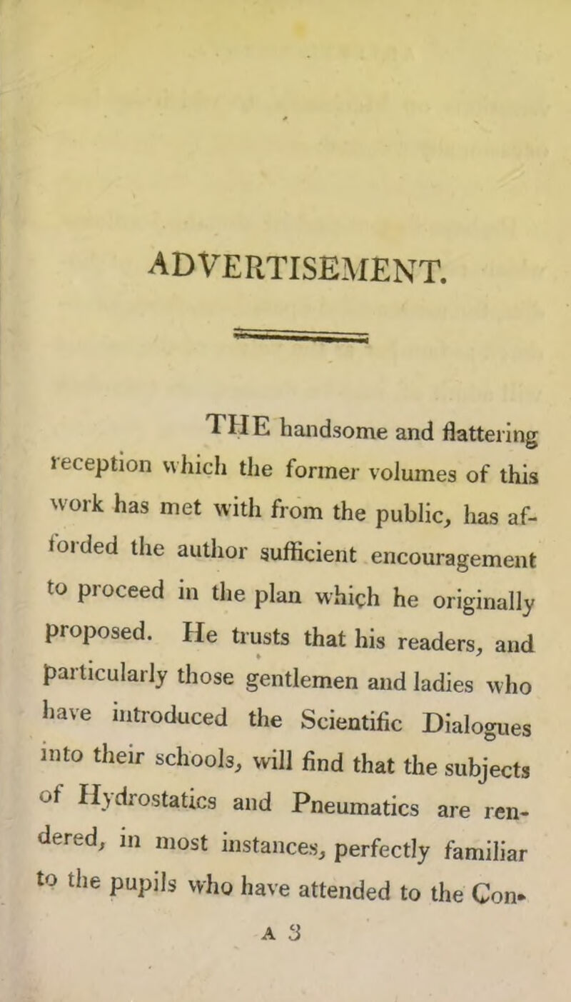 advertisement. THE handsome and flattering leception which the former volumes of this work has met with from the public, has af- forded the author sufficient encouragement to proceed in the plan which he originally proposed. He trusts that his readers, and particularly those gentlemen and ladies who have introduced the Scientific Dialogues into their schools, will find that the subjects ot Hydrostatics and Pneumatics are ren- dered, in most instances, perfectly familiar to the pupils who have attended to the Con-