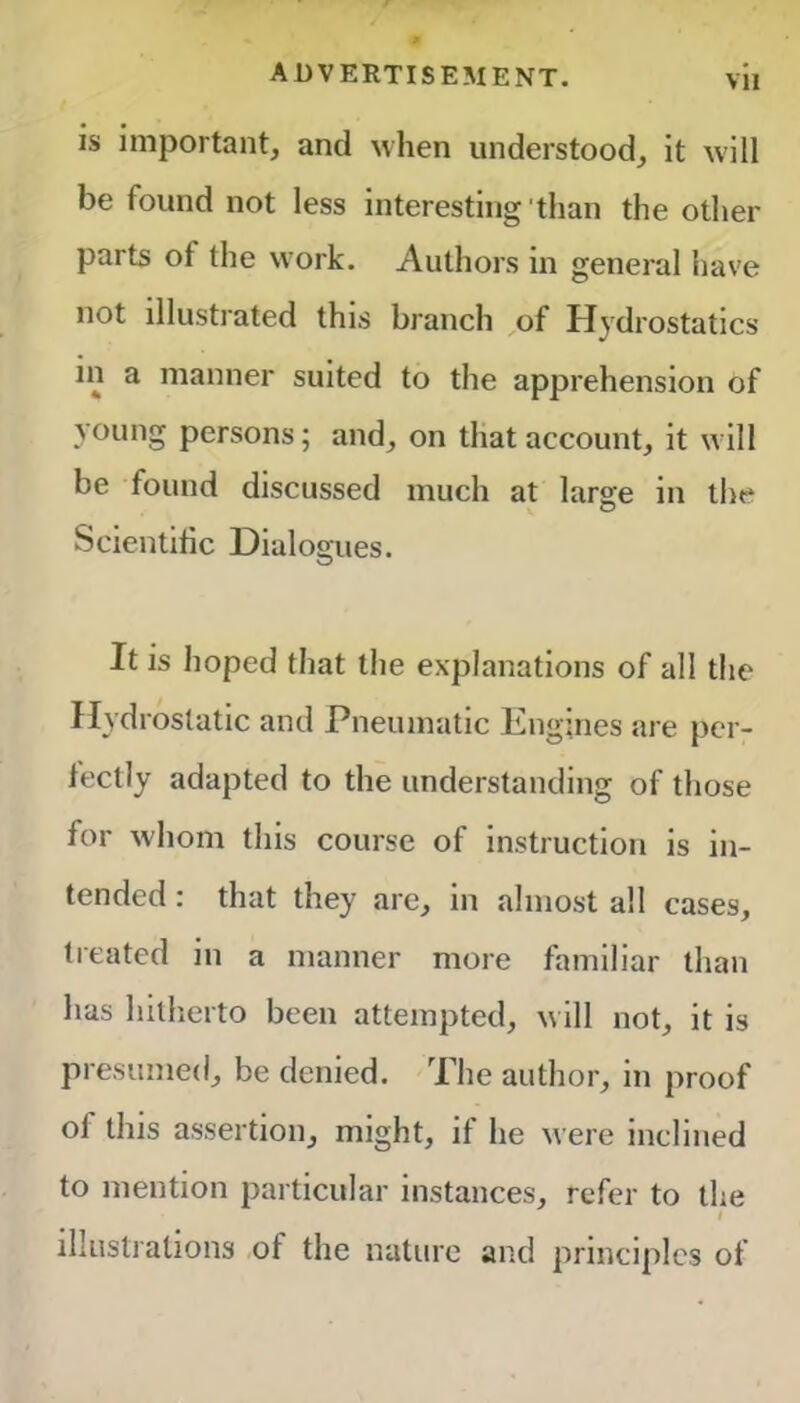 Vll is important, and when understood, it will be found not less interesting'than the other parts of the work. Authors in general have not illustrated this branch of Hydrostatics in a manner suited to the apprehension of young persons; and, on that account, it will be found discussed much at large in the Scientific Dialogues. It is hoped that the explanations of all the Hydrostatic and Pneumatic Engines are per- fectly adapted to the understanding of those for whom this course of instruction is in- tended : that they arc, in almost all cases, treated in a manner more familiar than has hitherto been attempted, will not, it is presumed, be denied. The author, in proof ol this assertion, might, it he were inclined to mention particular instances, refer to the illustrations ot the nature and principles of