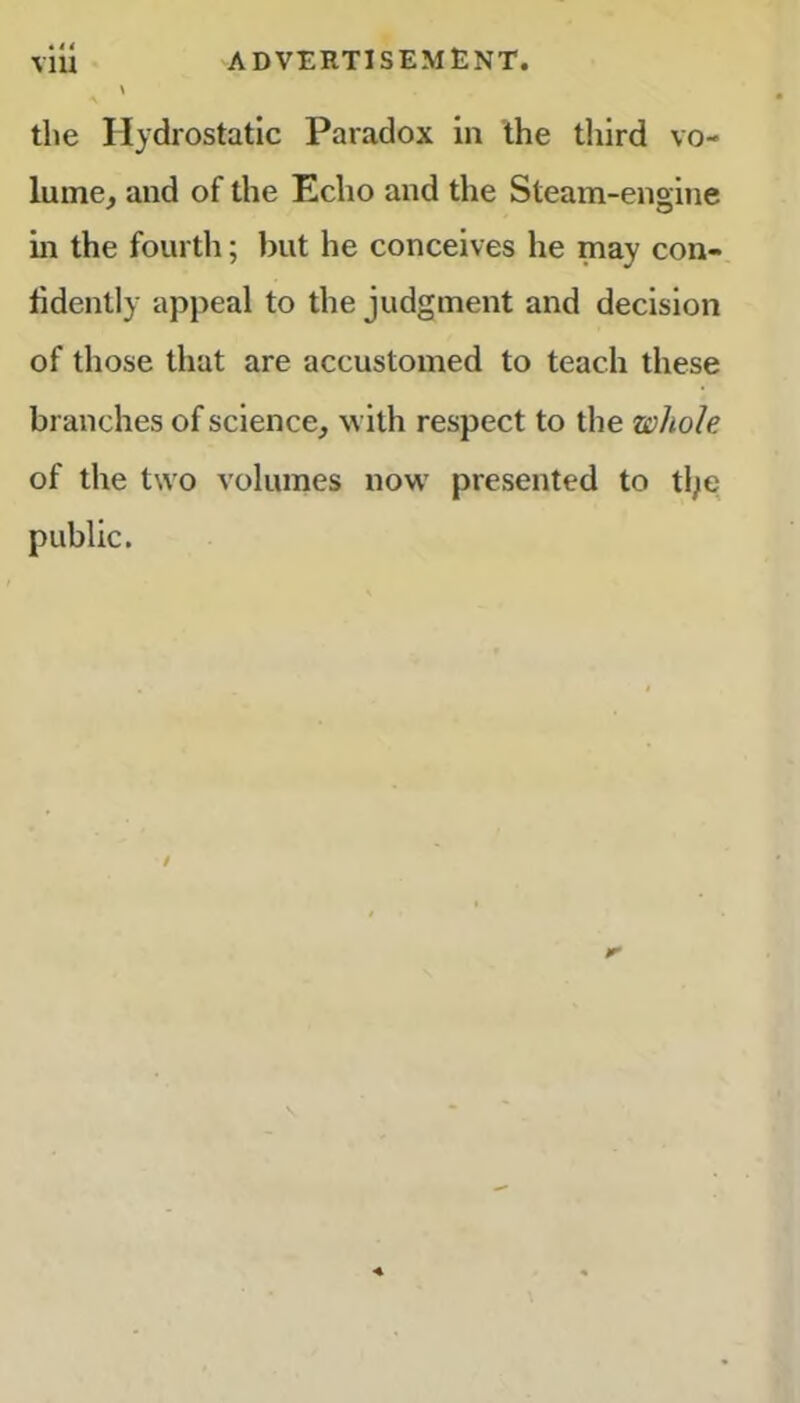 the Hydrostatic Paradox in the third vo- lume, and of the Echo and the Steam-engine in the fourth; but he conceives he may con- fidently appeal to the judgment and decision of those that are accustomed to teach these branches of science, with respect to the whole of the two volumes now presented to ttye public.