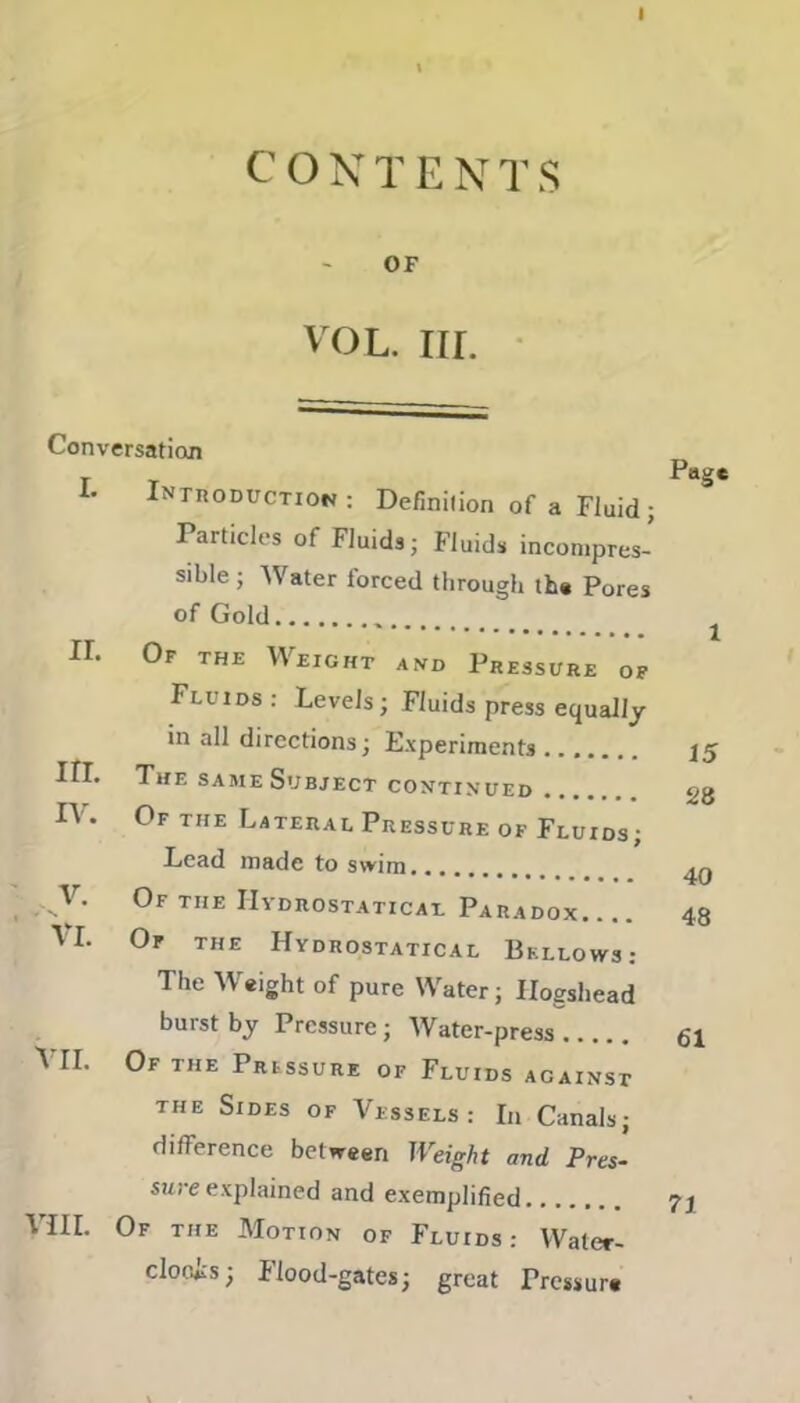 I CONTENTS OF VOL. III. Conversation L Introduction : Definition of a Fluid; Particles of Fluids; Fluids incompres- sible ; Water forced through the Pores of Gold ir. Of the Weight and Pressure of Fluids : Levels; Fluids press equally 1 irr. in all directions; Experiments .. . 15 The same Subject continued 28 IV. Of the Lateral Pressure of Fluids; V. < N Lead made to swim.. 40 Of the Hydrostatics! Paradox.. . 48 VI. Of the Hydrostatical Bellows: The Weight of pure Water; Iloeshead VII. burst by Pressure; Water-press . 61 Of the Pressure of Fluids acainst the Sides of Vessels: In Canals; difference between Weight and Pres- sure explained and exemplified VIII. Of the Motion of Fluids: Water- cloois; Flood-gates; great Pressure