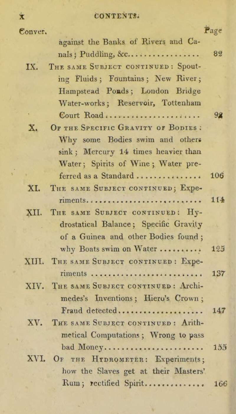 against the Banks of Rivers and Ca- nals ; Puddling, &c 82 IX. The same Subject continued: Spout- ing Fluids; Fountains; New River; Hampstead Ponds; London Bridge Water-works; Reservoir, Tottenham Court Road ».... 9£ X. Of the Specific Gravity of Bodies ; Why some Bodies swim and others sink; Mercury 14 times heavier than Water; Spirits of Wine; Water pre- ferred as a Standard 106 XI. The same Subject continued; Expe- riments. 114 XII. The same Subject continued: Hy- drostatical Balance; Specific Gravity of a Guinea and other Bodies found; why Boats swim on Water 123 XIII. The same Subject continued : Expe- riments 137 XIV. The same Subject continued : Archi- medes’s Inventions ; Hiero’s Crown ; Fraud detected 147 XV. The same Subject continued ; Arith- metical Computations ; Wrong to pass bad Money 153 XVL Of the Hydrometer: Experiments; how the Slaves get at their Masters’ Rum; rectified Spirit....... 166