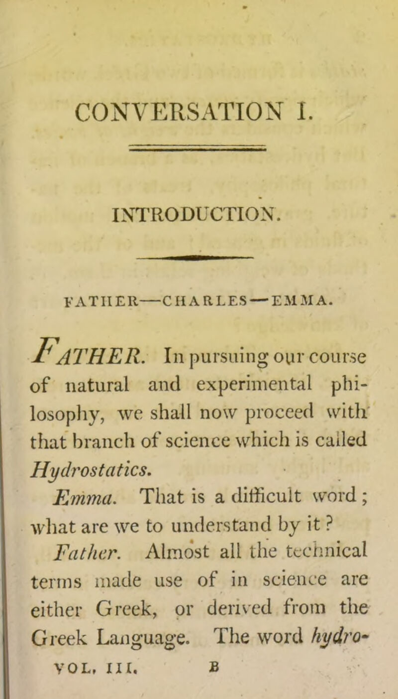 INTRODUCTION. FATHER—CHARLES — EMMA. Father, in pursuing our course of natural and experimental phi- losophy, we shall now proceed with that branch of science which is called Hydrostatics. Emma. That is a difficult word ; what are we to understand by it ? Father. Almost all the technical terms made use of in science are either Greek, or derived from the Greek Language. The word hydro- B vol, m.