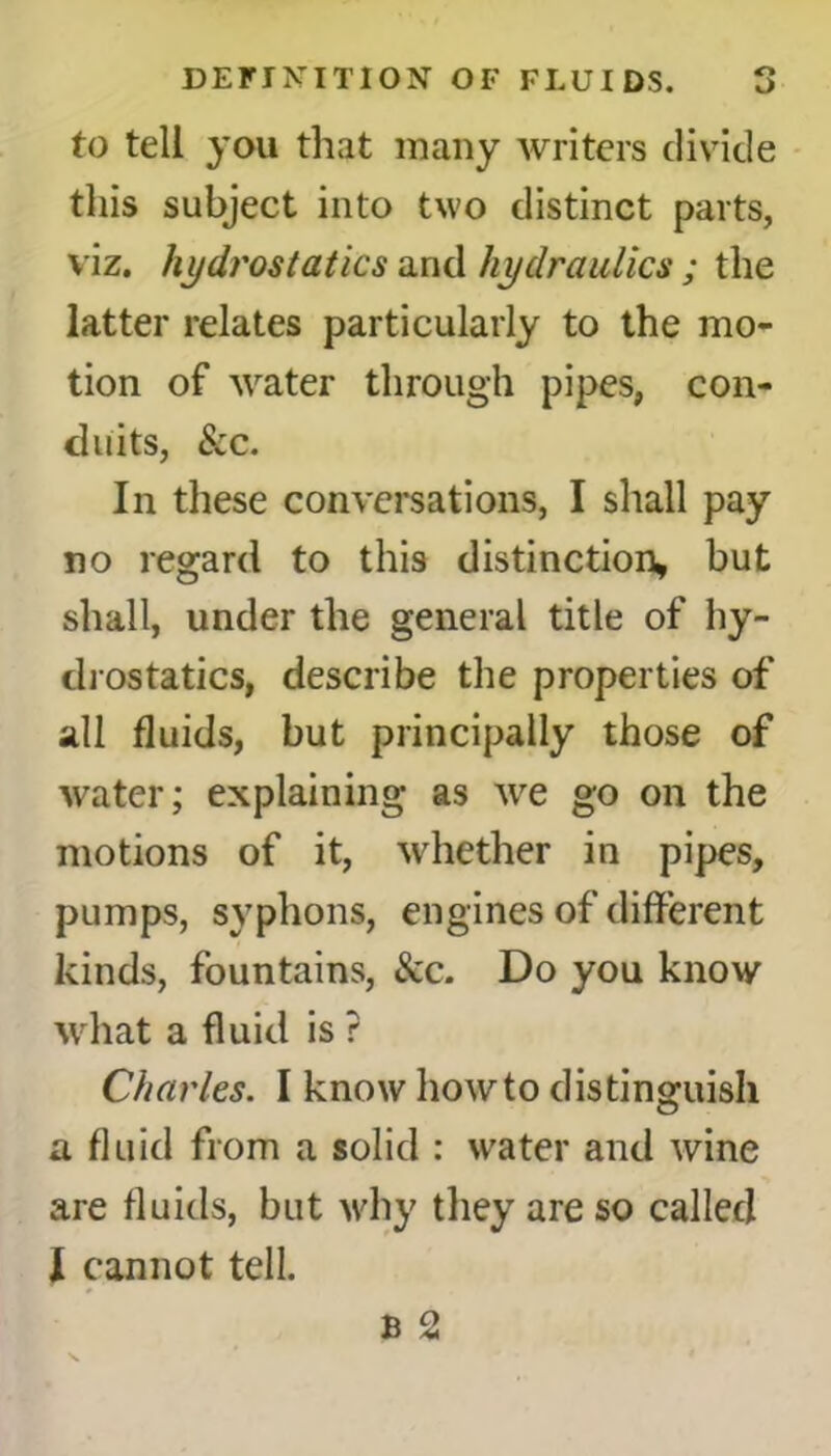 to tell you that many writers divide this subject into two distinct parts, viz. hydrostatics and hydraulics ; the latter relates particularly to the mo- tion of water through pipes, con- duits, See. In these conversations, I shall pay no regard to this distinction, but shall, under the general title of hy- drostatics, describe the properties of all fluids, but principally those of water; explaining as we go on the motions of it, whether in pipes, pumps, syphons, engines of different kinds, fountains, See. Do you know what a fluid is ? Charles. I know howto distinguish a fluid from a solid : water and wine are fluids, but why they are so called I cannot tell.