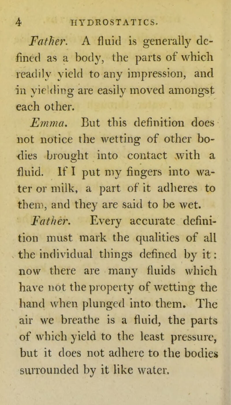 Father. A fluid is generally de- fined as a body, the parts of which readily yield to any impression, and in yielding are easily moved amongst each other. Emma. But this definition does not notice the Avetting of other bo- dies brought into contact .with a fluid. If I put my fingers into Aba- ter or milk, a part of it adheres to them, and they are said to be Avet. Father. Every accurate defini- tion must mark the qualities of all the individual things defined by it: now there are many fluids which have not the property of Avetting the hand when plunged into them. The air Ave breathe is a fluid, the parts of which yield to the least pressure, but it does not adhere to the bodies surrounded by it like water.