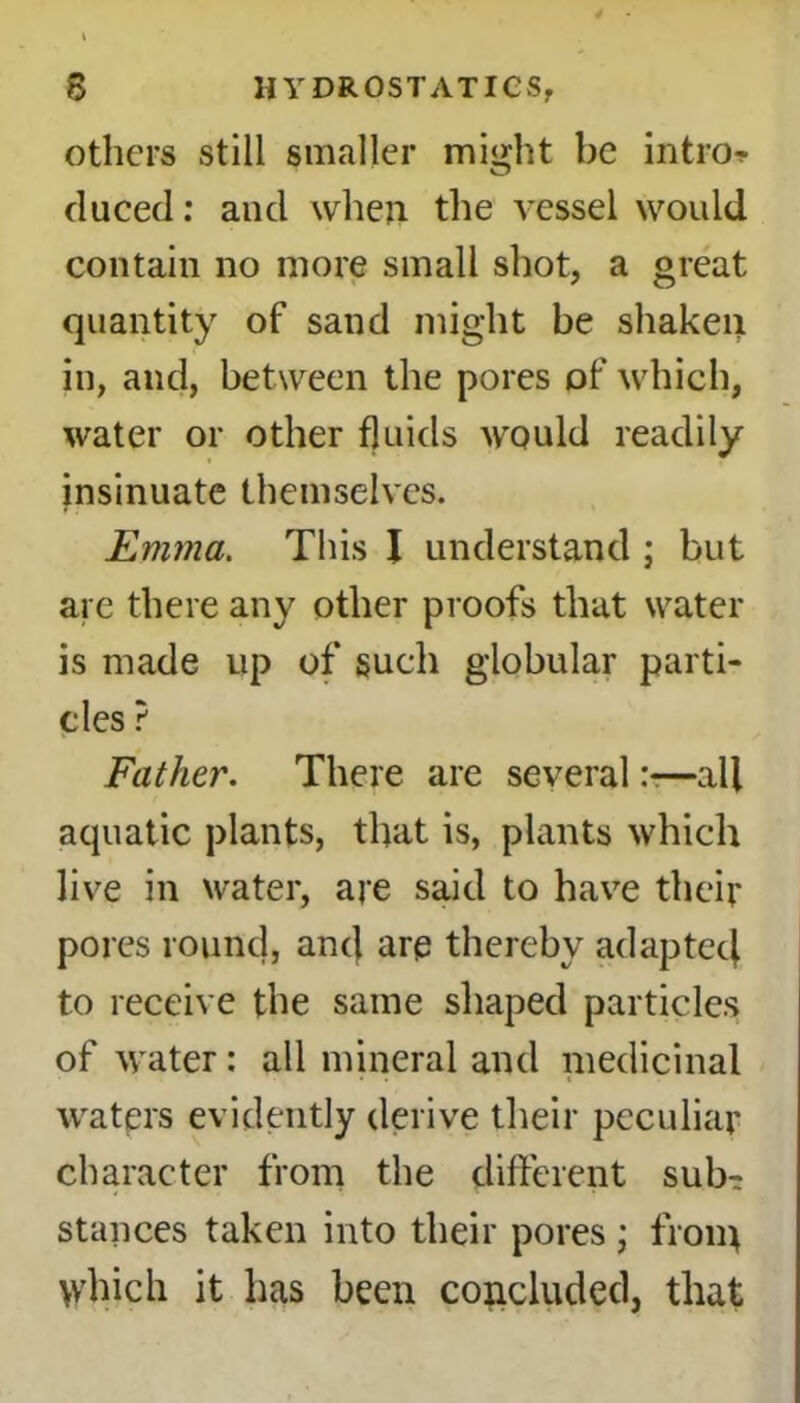 others still smaller might be intro-? duced: and when the vessel would contain no more small shot, a great quantity of sand might be shaken in, and, between the pores of which, water or other fluids would readily insinuate themselves. Emma. This I understand ; but are there any other proofs that water is made up of such globular parti- cles ? Father. There are several—all aquatic plants, that is, plants which live in water, are said to have their pores round, ancj are thereby adaptecj to receive the same shaped particles of water: all mineral and medicinal waters evidently derive their peculiar character from the different sub- stances taken into their pores; from >vhich it has been concluded, that