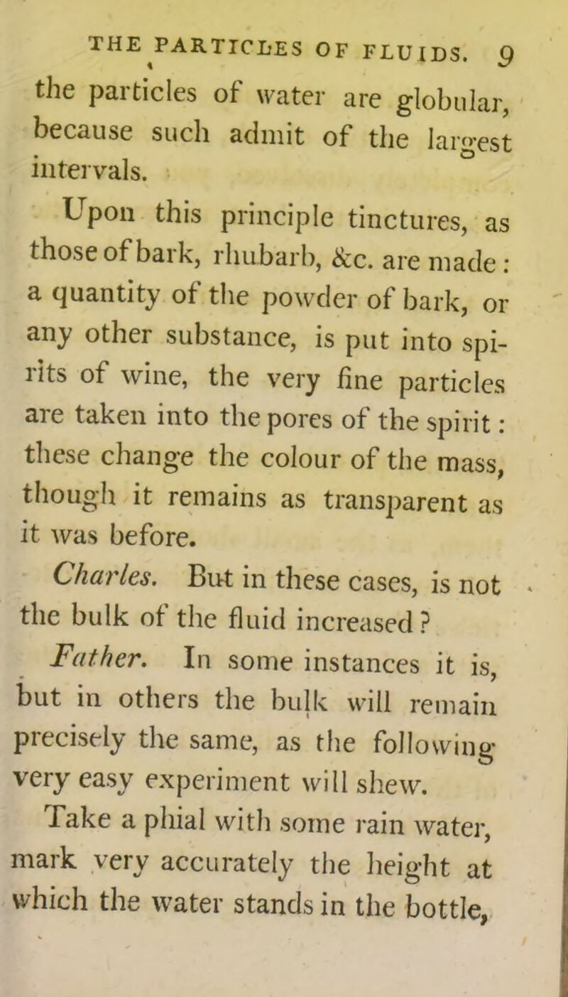 the particles of water are globular, because such admit of the largest intervals. Upon this principle tinctures, as those of baik, rhubarb, See. are made. a quantity of the powder of bark, or any other substance, is put into spi- rits of wine, the very fine particles are taken into the pores of the spirit: these change the colour of the mass, though it remains as transparent as it was before. Charles. But in these cases, is not * the bulk of the fluid increased ? Father. In some instances it is, but in others the bulk will remain precisely the same, as the following very easy experiment will shew. Take a phial with some rain water, mark very accurately the height at which the water stands in the bottle,