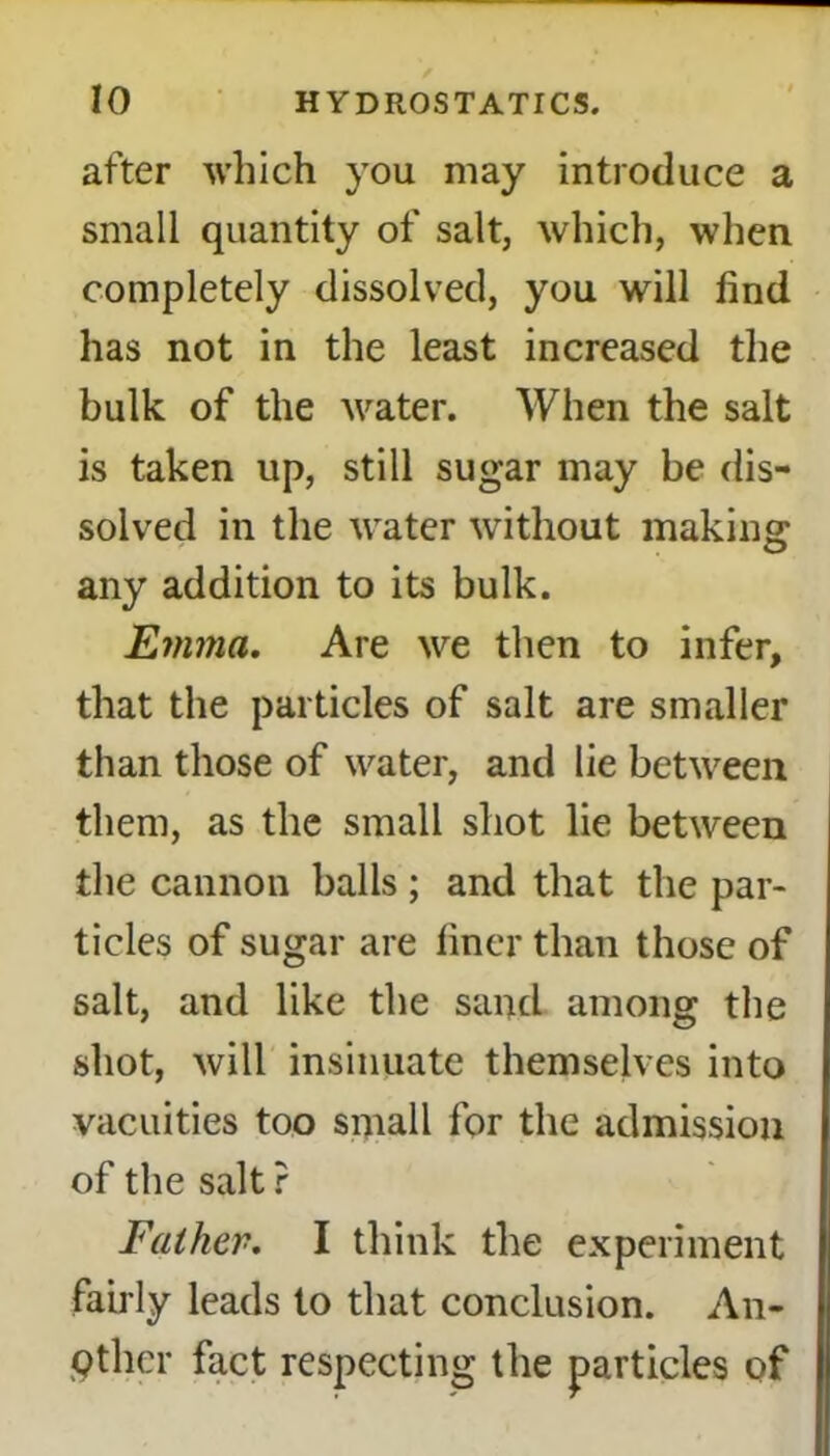 after which you may introduce a small quantity of salt, which, when completely dissolved, you will find has not in the least increased the bulk of the water. When the salt is taken up, still sugar may be dis- solved in the water without making any addition to its bulk. Emma. Are we then to infer, that the particles of salt are smaller than those of water, and lie between them, as the small shot lie between the cannon balls ; and that the par- ticles of sugar are finer than those of salt, and like the sand among the shot, will insinuate themselves into vacuities too small for the admission of the salt ? Father. I think the experiment fairly leads to that conclusion. An- other fact respecting the particles of