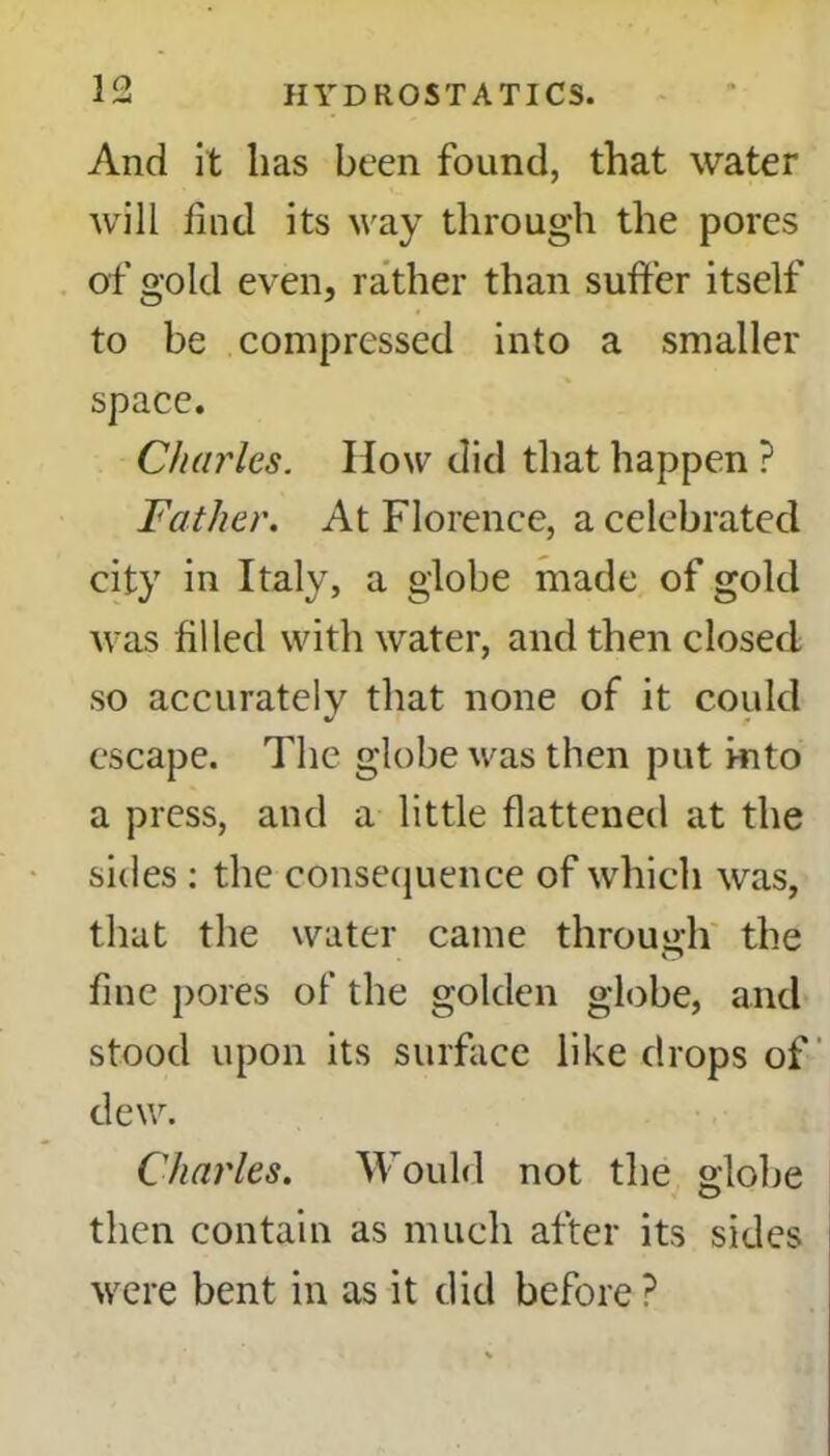 And it lias been found, that water will find its way through the pores of gold even, rather than suffer itself to be compressed into a smaller space. Charles. How did that happen ? Father. At Florence, a celebrated city in Italy, a globe made of gold was filled with water, and then closed so accurately that none of it could escape. The globe was then put into a press, and a little flattened at the sides : the consequence of which was, that the water came through the fine pores of the golden globe, and stood upon its surface like drops of dew. Charles. Would not the globe then contain as much after its sides were bent in as it did before ?