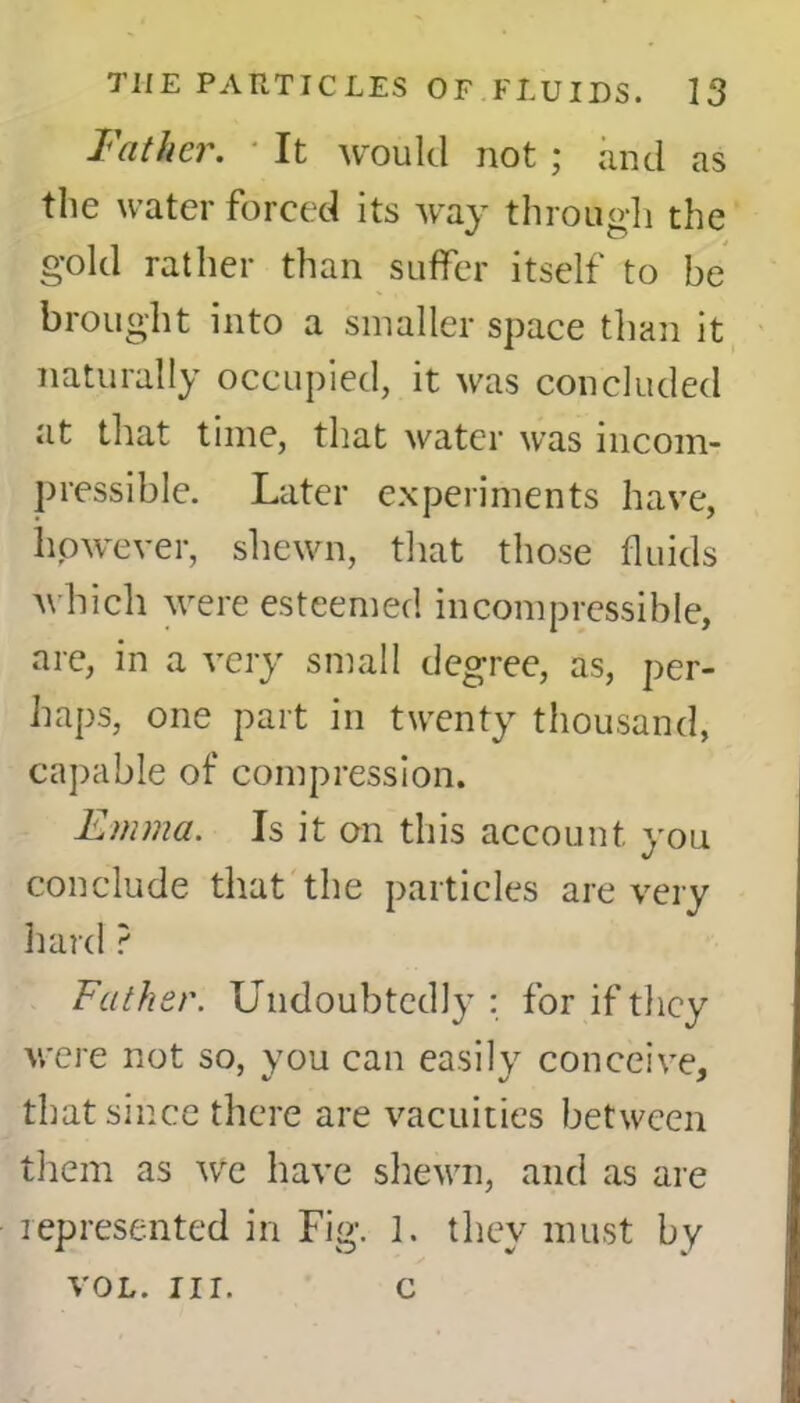 Father. It would not ; and as the water forced its way through the gold rather than suffer itself to be brought into a smaller space than it naturally occupied, it was concluded at that time, that water was incom- pressible. Later experiments have, however, shewn, that those fluids which were esteemed incompressible, are, in a very small degree, as, per- haps, one part in twenty thousand, capable of compression. Emma. Is it on this account you conclude that the particles are very hard ? Father. Undoubtedly : for if they were not so, you can easily conceive, that since there are vacuities between them as we have shewn, and as are represented in Fig. 1. they must by VOL. nr. c