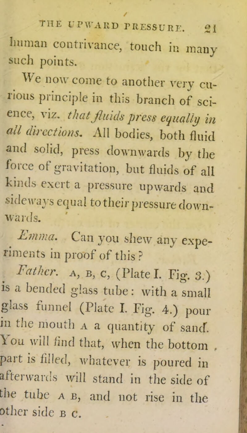 human contrivance, touch in many such points. We now come to another very cu- rious principle in this branch of sci- ence, \ iz. that fluids press equally in all directions. All bodies, both fluid and solid, press downwards by the ioice ot gravitation, but fluids of all kinds exert a pressure upwards and sideways equal to their pressure down- wards. hmma. Can you shew any expe- riments in proof of this ? Father, a, b, c, (Plate! Fig. 3.) is a bended glass tube: with a small glass funnel (Plate I. Fig. 4.) pom- in the mouth a a quantity of sand. Ion will And that, when the bottom , part is filled, whatever is poured in afterwards will stand in the side of the tube a b, and not rise in the other side b c.