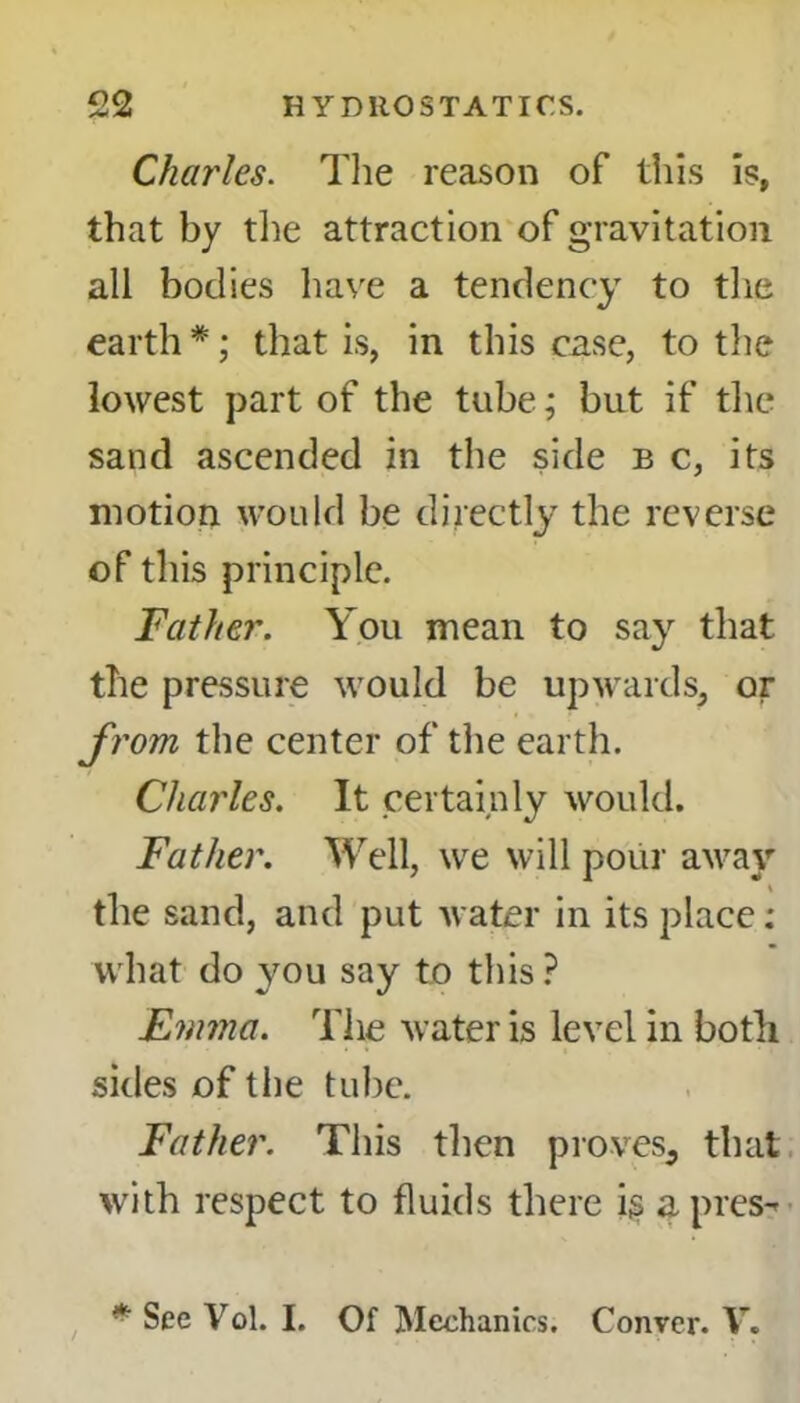 Charles. The reason of this is, that by the attraction of gravitation all bodies have a tendency to the earth *; that is, in this case, to the lowest part of the tube; but if the sand ascended in the side b c, its motion would be directly the reverse of this principle. Father. You mean to say that the pressure would be upwards, or f rom the center of the earth. Charles. It certainly would. Father. Well, we will pour away the sand, and put water in its place: what do you say to this ? Emma. The water is level in both sides of the tube. Father. This then proves, that with respect to fluids there ig a pres-*