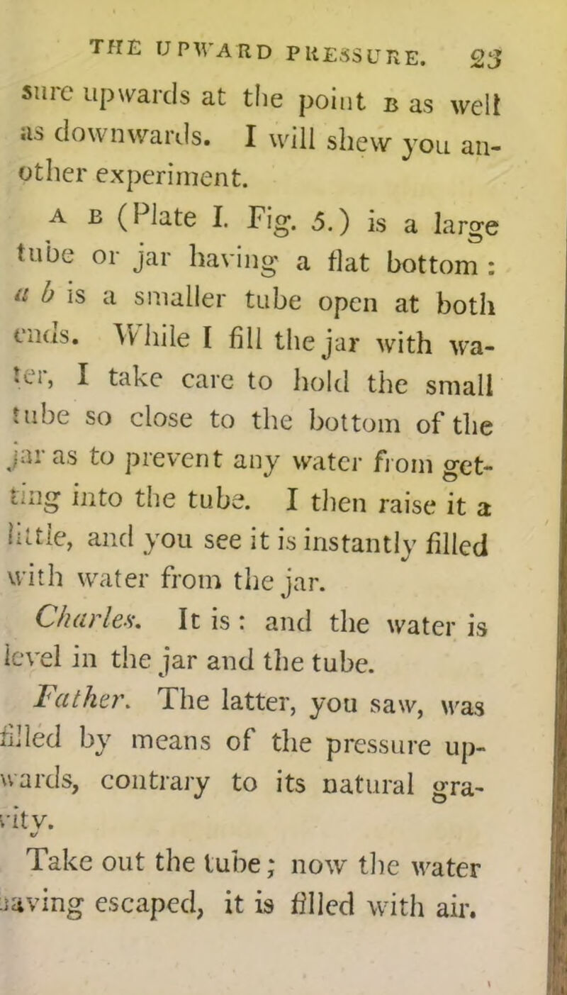 sure upwards at the point b as welt «i.-> downwards. I will shew you an- other experiment. a b (Plate I. Fig. 5.) is a large tube or jar having a flat bottom : tl b is a smaller tube open at both enas. While I fill the jar with wa- ter, I take care to hold the small tube so close to the bottom of the jar as to prevent any water from get- ting into the tube. I then raise it a little, and you see it is instantly filled with water from the jar. Char lea. It is \ and the water is level in the jar and the tube. Father. The latter, you saw, was filled by means of the pressure up- wards, contrary to its natural gra- nt y. «/ Take out the tube; now the water laving escaped, it is filled with air.