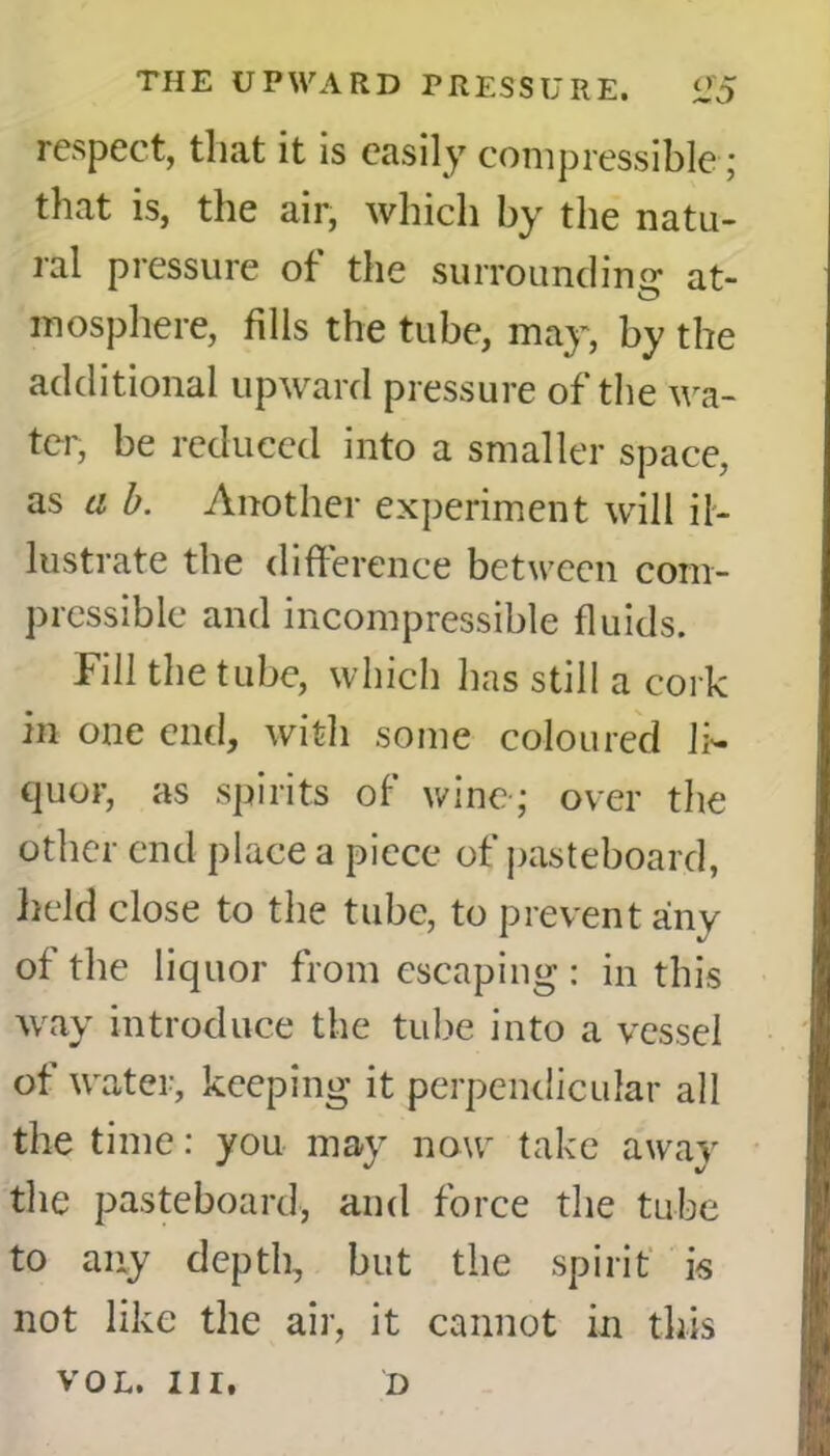 respect, that it is easily compressible; that is, the air, which by the natu- ral pressure of the surrounding at- mosphere, fills the tube, may, by the additional upward pressure of the wa- ter, be reduced into a smaller space, as a b. Another experiment will il- lustrate the difference between com- pressible and incompressible fluids. Fill the tube, which has still a cork in one end, with some coloured li- quor, as spirits of wine-; over the other end place a piece of pasteboard, held close to the tube, to prevent any of the liquor from escaping : in this way introduce the tube into a vessel of water, keeping it perpendicular all the time: you may now take away the pasteboard, and force the tube to any depth, but the spirit is not like the air, it cannot in this VOL. Ill, D