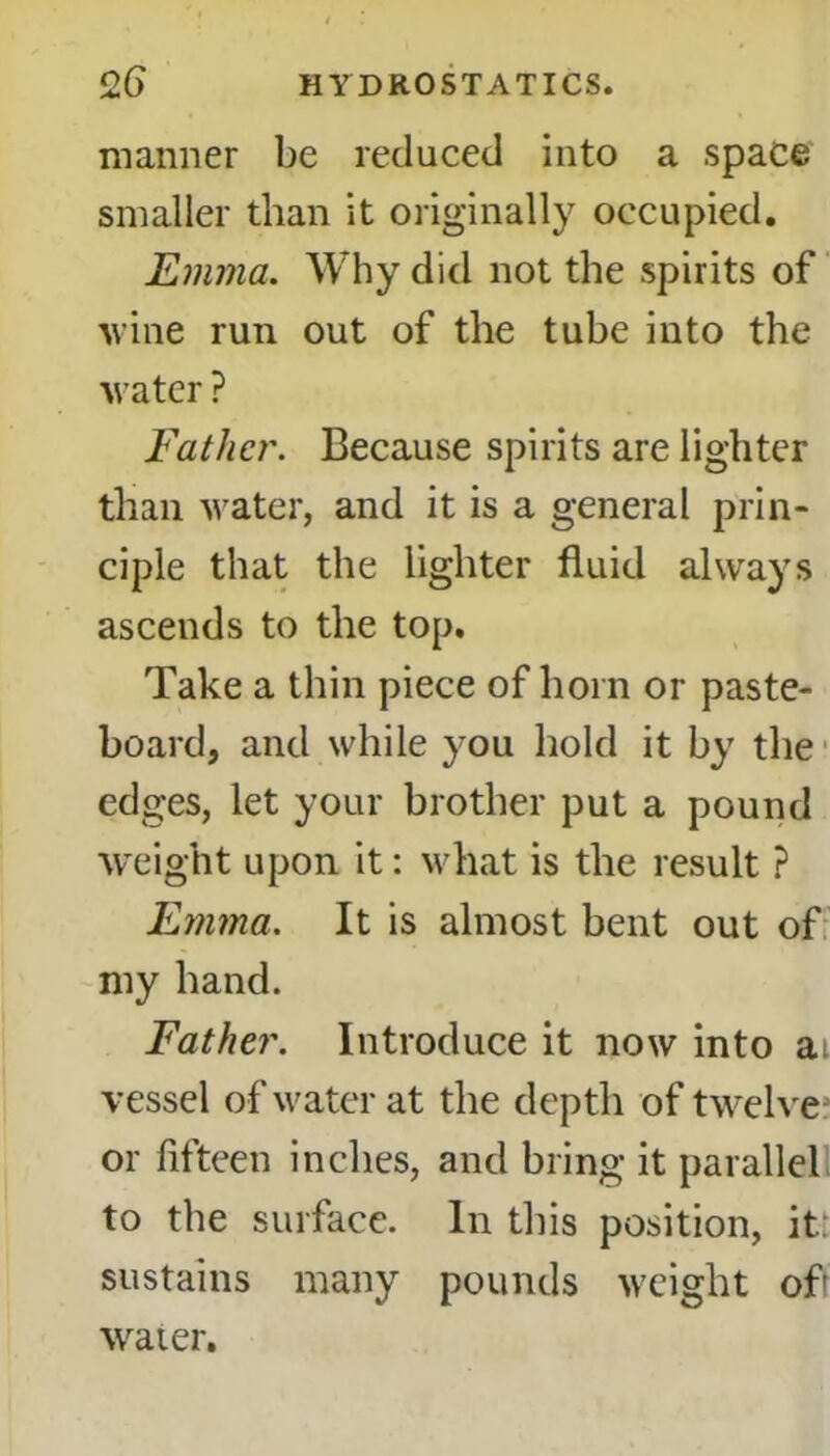 manner be reduced into a space smaller than it originally occupied. Emma. Why did not the spirits of wine run out of the tube into the water ? Father. Because spirits are lighter than water, and it is a general prin- ciple that the lighter fluid always ascends to the top. Take a thin piece of horn or paste- board, and while you hold it by the edges, let your brother put a pound weight upon it: what is the result ? Emma. It is almost bent out of my hand. Father. Introduce it now into at vessel of water at the depth of twelve or fifteen inches, and bring it parallel to the surface. In this position, it: sustains many pounds weight of water.