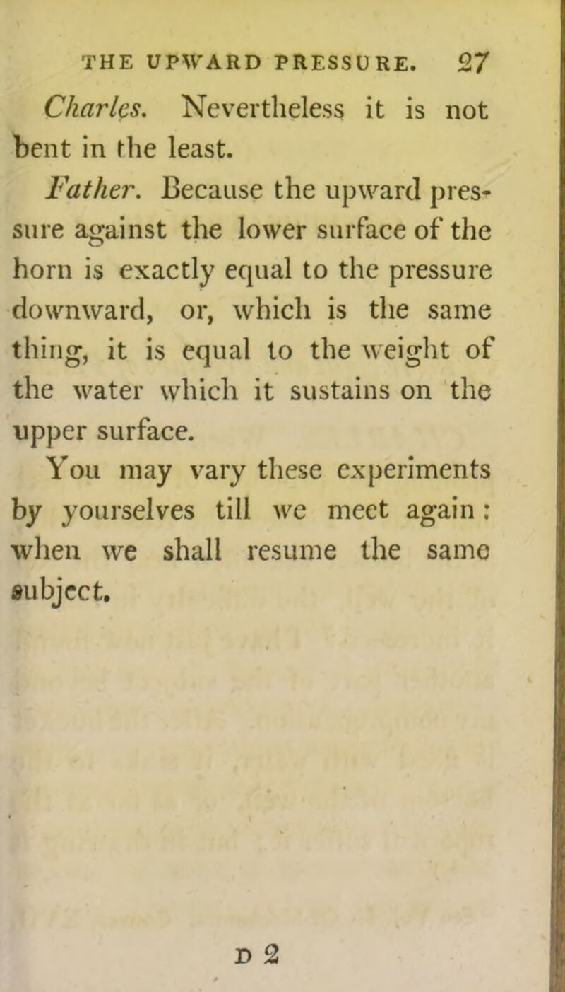 Charles. Nevertheless it is not bent in the least. Father. Because the upward pres- sure against the lower surface of the horn is exactly equal to the pressure downward, or, which is the same thing, it is equal to the weight of the water which it sustains on the upper surface. You may vary these experiments by yourselves till we meet again : when we shall resume the same subject.