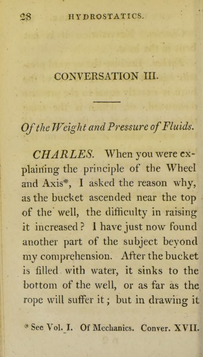 CONVERSATION III. Of the Weight and Pressure of Fluids. CHARLES. When you were ex- plaining the principle of the WTheel and Axis*, I asked the reason why, as the bucket ascended near the top of the well, the difficulty in raising it increased ? 1 have just now found another part of the subject beyond my comprehension. After the bucket is filled with water, it sinks to the bottom of the well, or as far as the rope will suffer it; but in drawing it