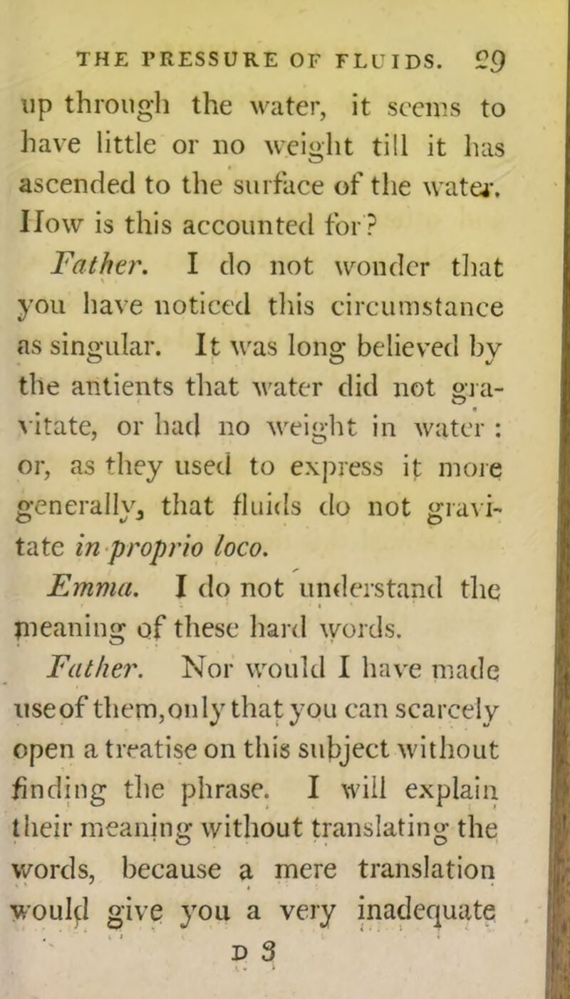 up through the water, it seems to have little or no weight till it has ascended to the surface of the water. IIow is this accounted for ? Father. I do not wonder that you have noticed this circumstance as singular. It was long believed by the antients that water did not era- O vitate, or had no weight in water : or, as they used to express it more generally^ that fluids do not gravi- tate in proprio loco. Emma. I do not understand the i . * • i * meaning of these hard words. Father. Nor would I have made use of them, only that you can scarcely open a treatise on this subject without finding the phrase. I will explain their meaning without translating the words, because a mere translation would give you a very inadequate d 3