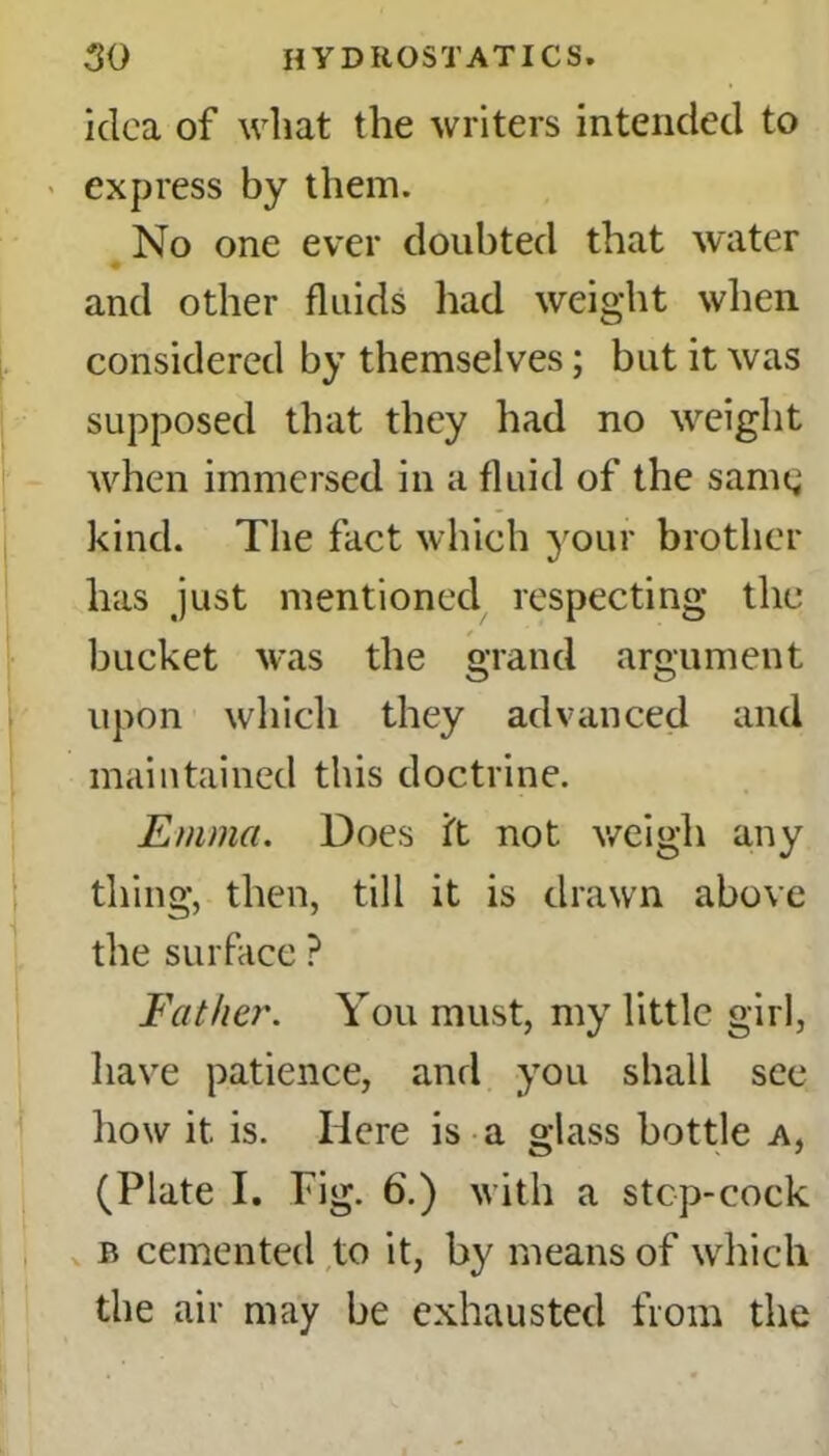 idea of what the writers intended to express by them. No one ever doubted that water ♦ and other fluids had weight when considered by themselves; but it was supposed that they had no weight when immersed in a fluid of the samg kind. The fact which your brother has just mentioned respecting the bucket was the grand argument upon which they advanced and maintained this doctrine. Emma. Does it not weigh any thing, then, till it is drawn above the surface ? Father. You must, my little girl, have patience, and you shall see how it is. Here is a glass bottle a, (Plate I. Pig. 6.) with a stcp-cock b cemented to it, by means of which the air may be exhausted from the