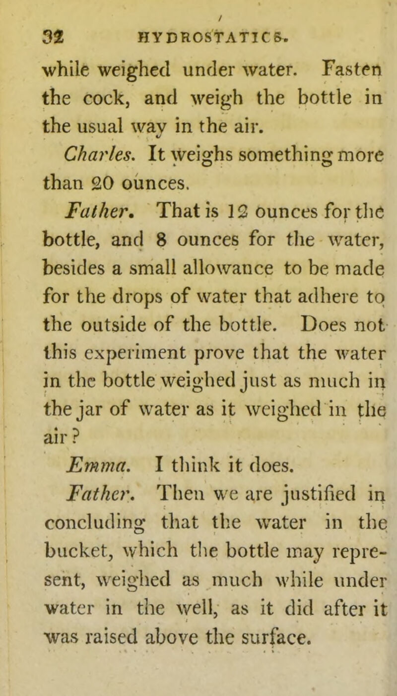 while weighed under water. Fasten the cock, and weigh the bottle in the usual way in the air. Charles. It weighs something more than 20 ounces. Father. That is 12 ounces for the bottle, and 8 ounces for the water, besides a small allowance to be made for the drops of water that adhere to the outside of the bottle. Does not this experiment prove that the water in the bottle weighed just as much in the jar of water as it weighed in the air ? Emma. I think it does. Father. Then we are justified in concluding that the water in the bucket, which the bottle may repre- sent, weighed as much while under water in the well, as it did after it was raised above the surface.