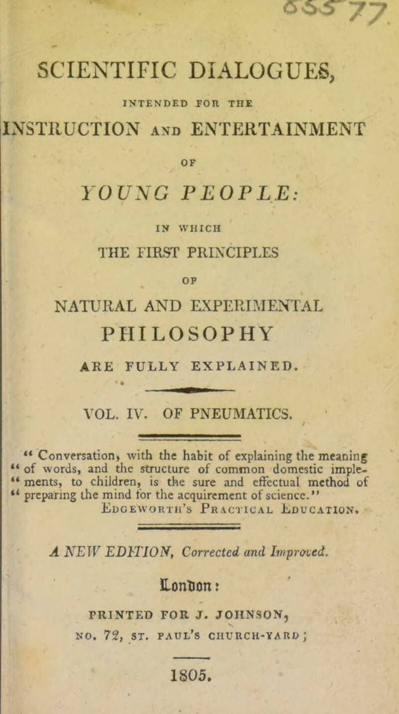 SCIENTIFIC DIALOGUES, INTENDED FOR THE INSTRUCTION and ENTERTAINMENT OF YOUNG PEOPLE: IN WHICH STHE FIRST PRINCIPLES OP NATURAL AND EXPERIMENTAL PHILOSOPHY ARE FULLY EXPLAINED. • • _ VOL. IV. OF PNEUMATICS. / “ Conversation, with the habit of explaining the meaning “ of words, and the structure of common domestic imple- “ ments, to children, is the sure and effectual method of “ preparing the mind for the acquirement of science.” Edgeworth’s Practical Education. A NEIV EDITION, Corrected and Ivrproied. EonUon: FRINTED FOR J. JOHNSON, X no. 72, st. Paul’s church-yard; 1805