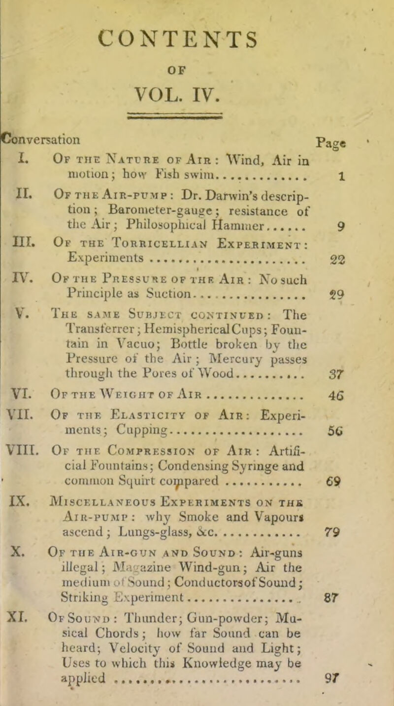 I CONTENTS OF VOL. IV. Conversation Page I. Of the Nate re of Air : Wind, Air in motion; how Fish swim 1 II. Of the Air-pump : Dr. Darwin’s descrip- tion ; Barometer-gauge; resistance of the Air; Philosophical Hammer 9 III. Of the Torricellian Experiment: Experiments 22 IV. Of the Pressure of the Air : Nosuch Principle as Suction 29 V. The same Surject continued: The Transferrer; Hemispherical Cups; Foun- tain in Vacuo; Bottle broken by the Pressure of the Air ; Mercury passes through the Pores of Wood 37 VI. Of the Weight of Air 46 VII. Of thf. Elasticity of Air: Experi- ments; Cupping 56 VIII. Of thf. Compression of Air : Artifi- cial Fountains; Condensing Syringe and ' common Squirt compared 69 IX. Miscellaneous Experiments on the Air-pump: why Smoke and Vapours ascend ; Lungs-glass, See 79 X. Of the Air-gun and Sound: Air-guns illegal; Magazine Wind-gun; Air the medium of Sound; Conductorsof Sound; Striking Experiment 87 XI. Of Sound: Thunder; Gun-powder; Mu- sical Chords; how far Sound can be heard; Velocity of Sound and Light; Uses to which this Knowledge may be applied 97