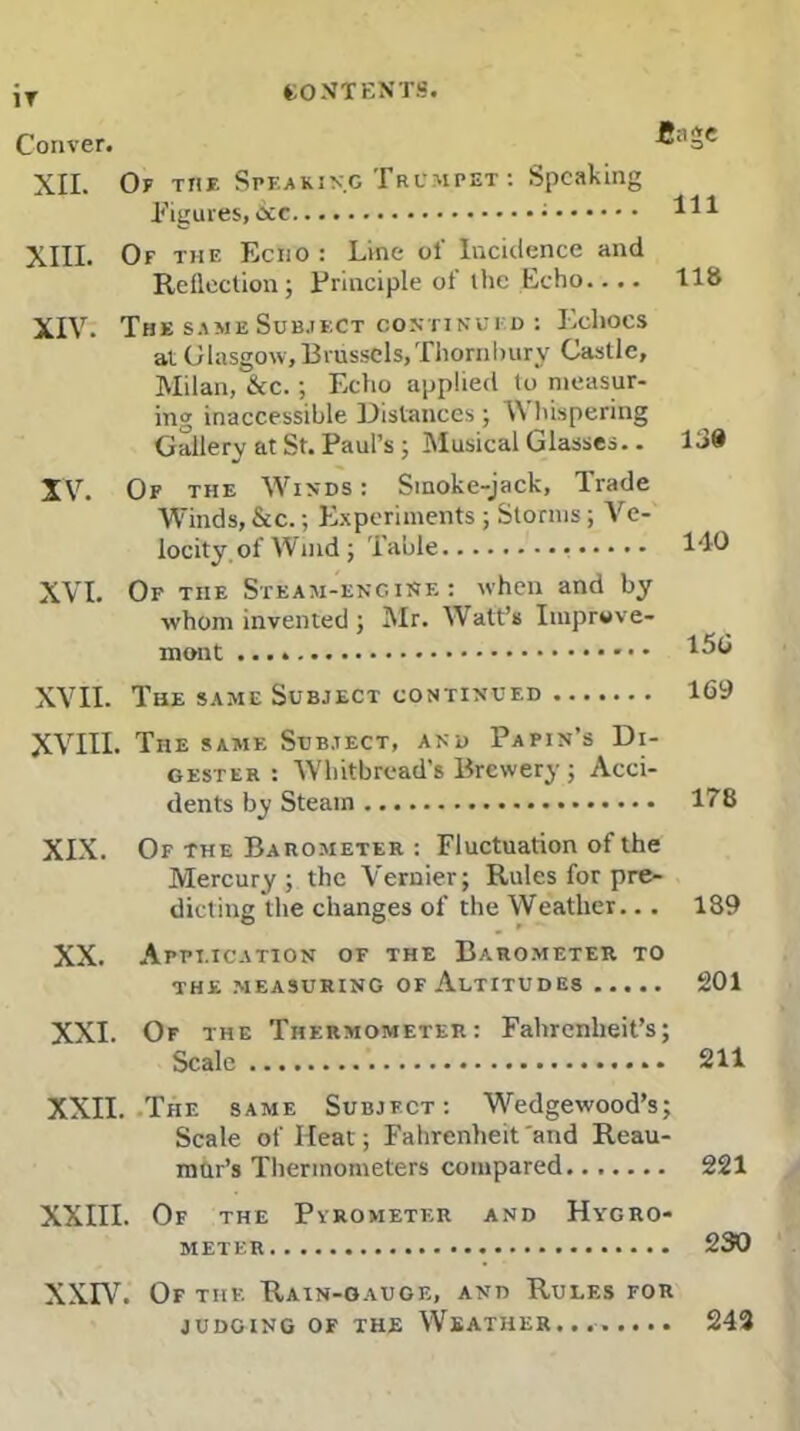 IT CONTENTS. Conver. Cage XII. Of the Speaking Trumpet : Speaking Figures, &e 411 XIII. Of the Echo : Line ol' Incidence and Reflection ; Principle of the Echo.... 118 XIV. The same Subject continued : Echoes at Glasgow, Brussels,Thornbury Castle, Milan, &c.; Echo applied to measur- ing inaccessible Distances ; IV hispering Gallery at St. Paul’s ; Musical Glasses.. 1 XV. Of the Winds : Sinoke-jack, Trade Winds,&c.; Experiments ; Storms; Ve- locity, of Wind ; Table 140 XVI. Of tiie Steam-engine: when and by whom invented ; Mr. Watt’s Improve- ment 456 XVII. The same Subject continued 169 XVIII. The same Subject, and Papin’s Di- gester : Whitbread’s Brewery ; Acci- dents by Steam 178 XIX. Of the Barometer : Fluctuation of the Mercury; the Vernier; Rules for pre- dicting the changes of the Weather.. . 189 XX. Application of the Barometer to the measuring of Altitudes 201 XXI. Of the Thermometer: Fahrenheit’s; Scale 211 XXII. The same Subject: Wedgewood’s; Scale of Heat; Fahrenheit and Reau- mur’s Thermometers compared 221 XXIII. Of the Pyrometer and Hygro- meter 230 XXIV. Of the Rain-gauge, and Rules for JUDGING OF THE WSATHER....... . 242