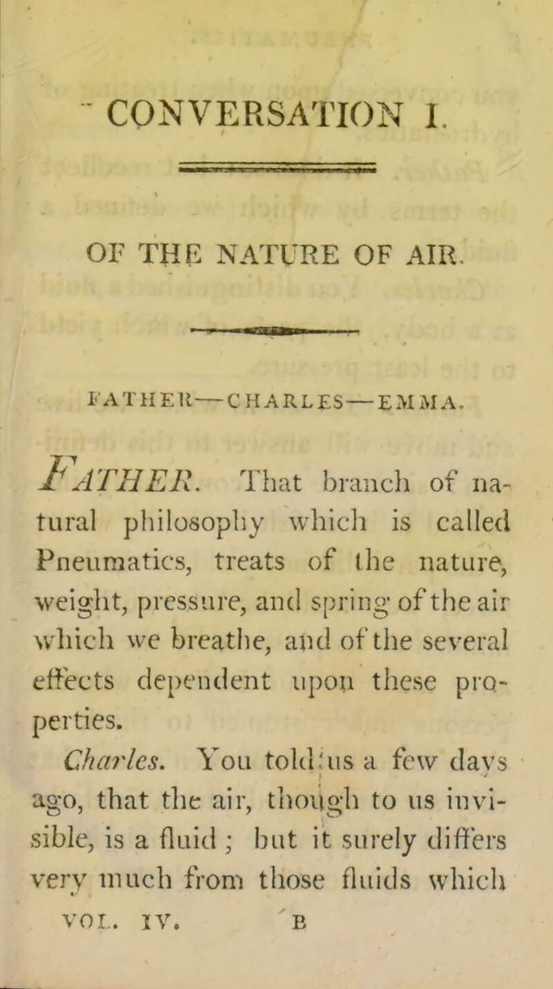 / OF THE NATURE OF AIR. FATHER — CHARLES — EMMA, Father. That branch of na- tural philosophy which is called Pneumatics, treats of the nature, weight, pressure, and spring of the air which we breathe, and of the several effects dependent upon these pro- perties. Charles. You told,'us a few davs ago, that the air, though to us invi- sible, is a fluid ; but it surely differs very much from those fluids which vor,. iv. B