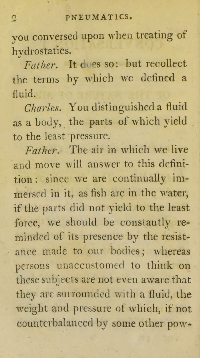 you conversed upon when treating of hydrostatics. Father. It c> es so: but recollect the terms by which we defined a fluid. Charles. You distinguished a fluid as a body, the parts of which yield to the least pressure. Father. The air in which we live and move will answer to this defini- tion : since we are continually im- mersed in it, as fish are in the water, if the parts did not yield to the least force, we should be constantly re- minded of its presence by the resist- ance made to our bodies; whereas persons unaccustomed to think on these subjects are not even aware that they are surrounded with a fluid, the weight and pressure of which, if not counterbalanced by some other pow-