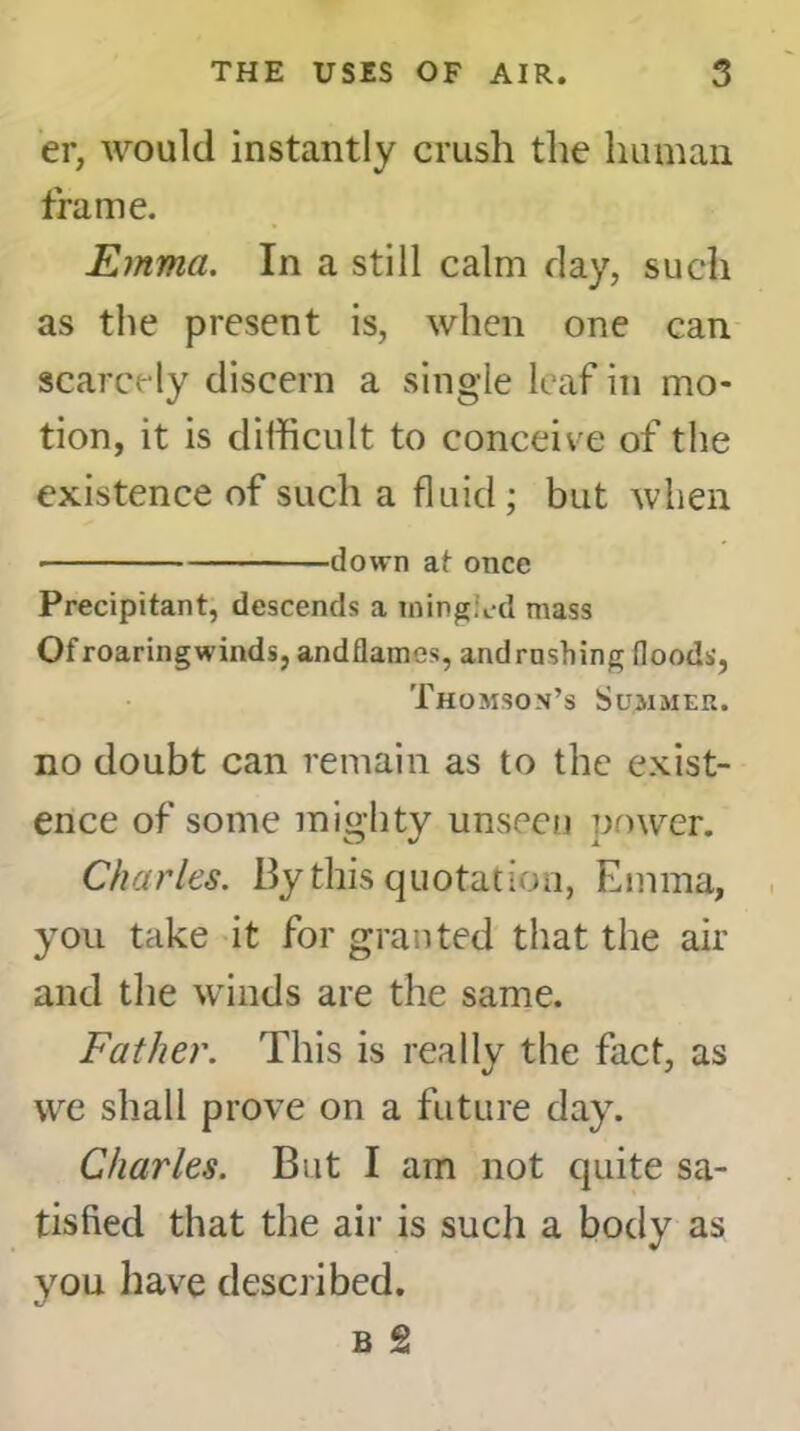 er, would instantly crush the human frame. Emma. In a still calm day, such as the present is, when one can scarcely discern a single leaf in mo- tion, it is difficult to conceive of the existence of such a fluid; but when down at once Precipitant, descends a iningied mass Ofroaringwinds, andflames, and rushing Hoods, Thomson’s Summer. no doubt can remain as to the exist- ence of some mighty unseen power. Charles. By this quotation, Emma, you take it for granted that the air and the winds are the same. Father. This is really the fact, as we shall prove on a future day. Charles. But I am not quite sa- tisfied that the air is such a body as you have described.