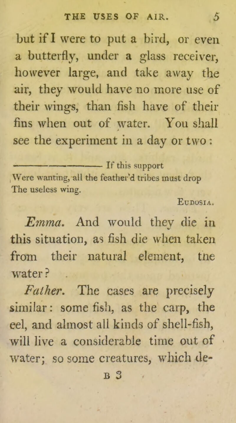 but if I were to put a bird, or even a butterfly, under a glass receiver, however laro-e, and take awav the air, they would have no more use of their wings, than fish have of their fins when out of water. You shall see the experiment in a day or two: If this support Were wanting, all the feather’d tribes must drop The useless wing. Eudosia. Emma. And would thev die in %/ this situation, as fish die when taken from their natural element, tne water ? Father. The cases are precisely similar: some fish, as the carp, the eel, and almost all kinds of shell-fish, will live a considerable time out of water; so some creatures, which de- b 3