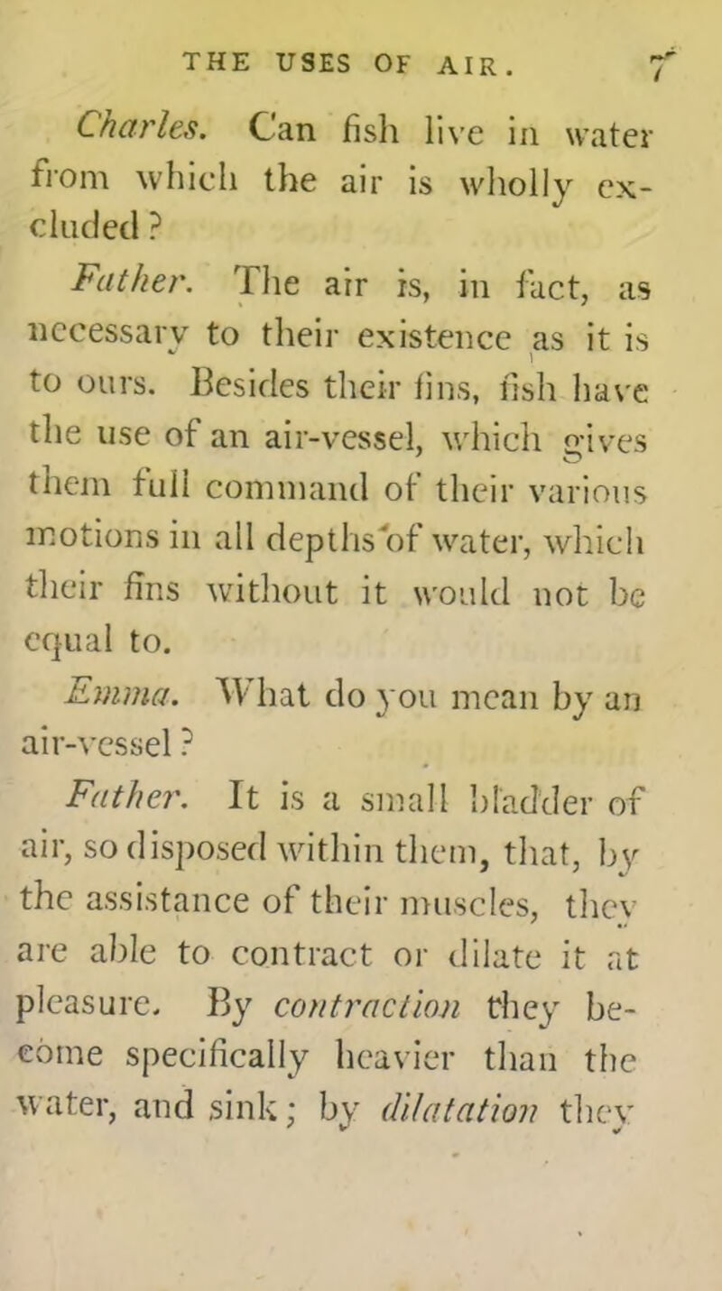 Charles. Can fish live in water from which the air is wholly ex- cluded ? Father. Tlie air is, in fact, as necessary to their existence as it is to ours. Besides their fins, fish have the use of an air-vessel, which gives them full command of their various motions in all depths of water, which their fins without it would not be equal to. Emma. AY hat do you mean by an air-vessel ? Father. It is a small bladder of air, so disposed within them, that, by the assistance of their muscles, they are able to contract or dilate it at pleasure. By contraction they be- come specifically heavier than the water, and sink; by dilatation they