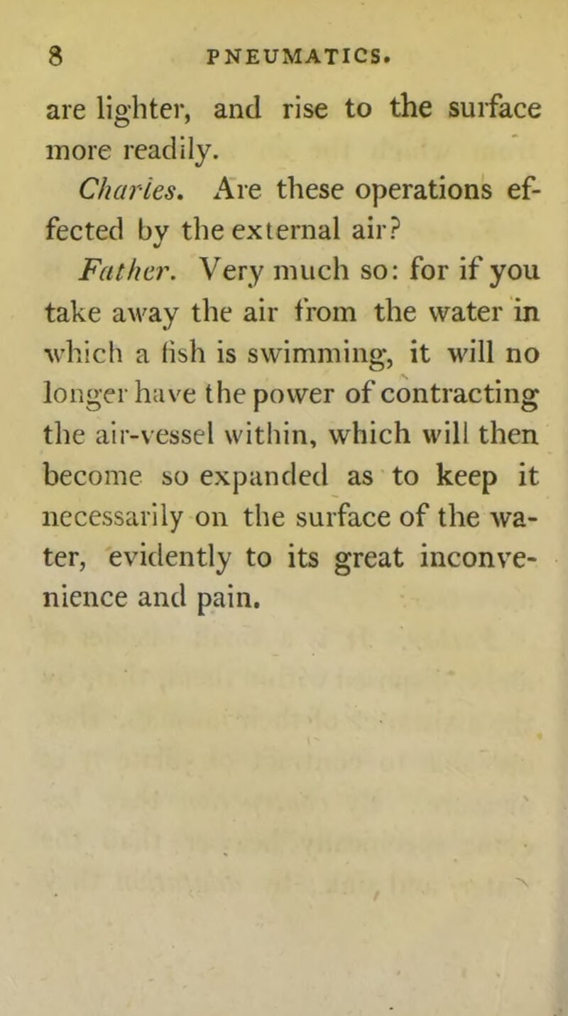 are lighter, and rise to the surface more readily. Charles. Are these operations ef- fected by the external air? Father. Very much so: for if you take away the air from the water in which a fish is swimming*, it will no longer have the power of contracting the air-vessel within, which will then become so expanded as to keep it necessarily on the surface of the wa- ter, evidently to its great inconve- nience and pain.