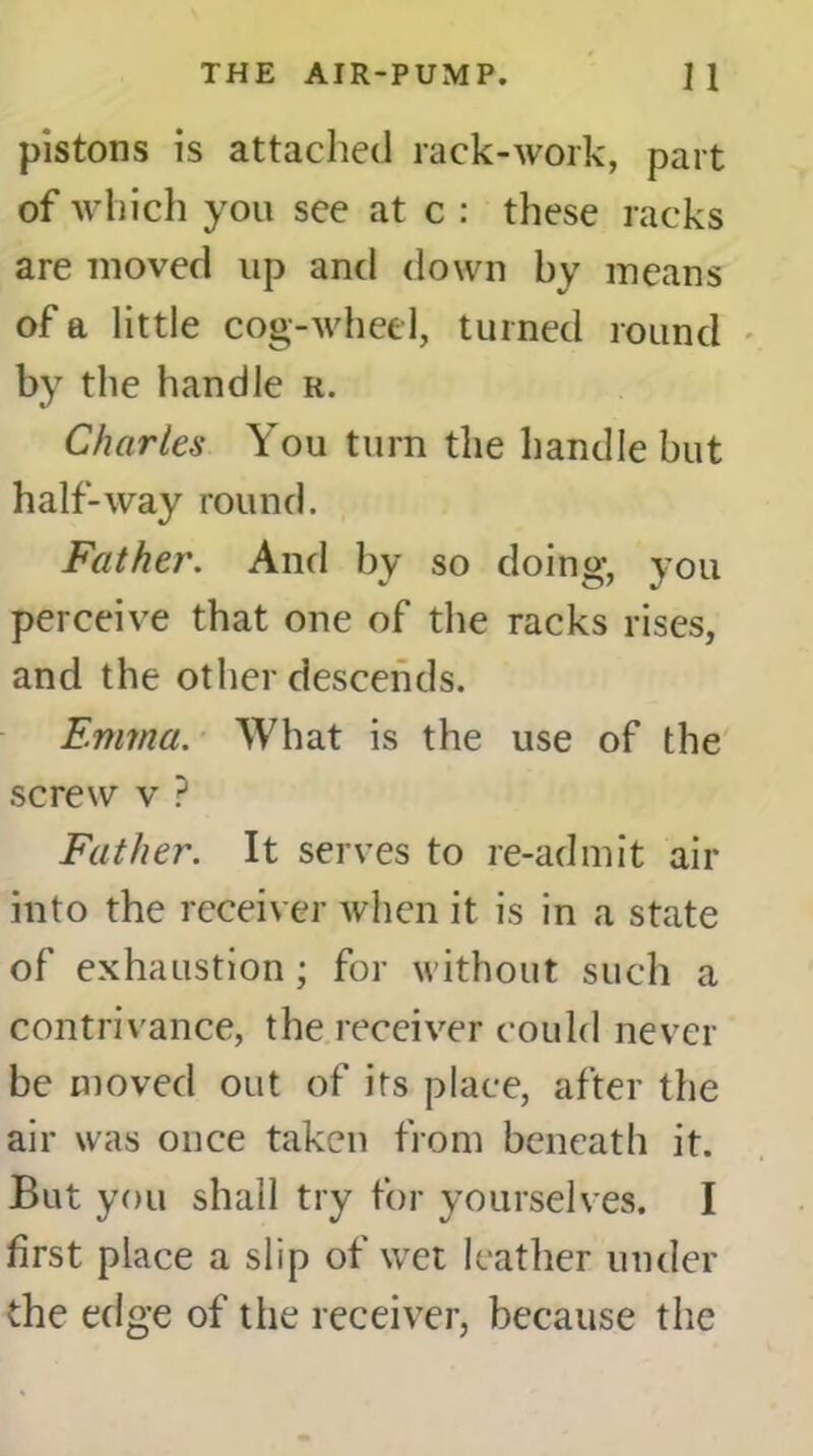 pistons is attached rack-work, part of which you see at c : these racks are moved up and down by means of a little cog-wheel, turned round by the handle r. Charles You turn the handle but half-way round. Father. And by so doing, you perceive that one of the racks rises, and the other descends. Emma. What is the use of the screw v ? Father. It serves to re-admit air into the receiver when it is in a state of exhaustion; for without such a contrivance, the receiver could never be moved out of its place, after the air was once taken from beneath it. But you shall try for yourselves. I first place a slip of wet leather under the edge of the receiver, because the