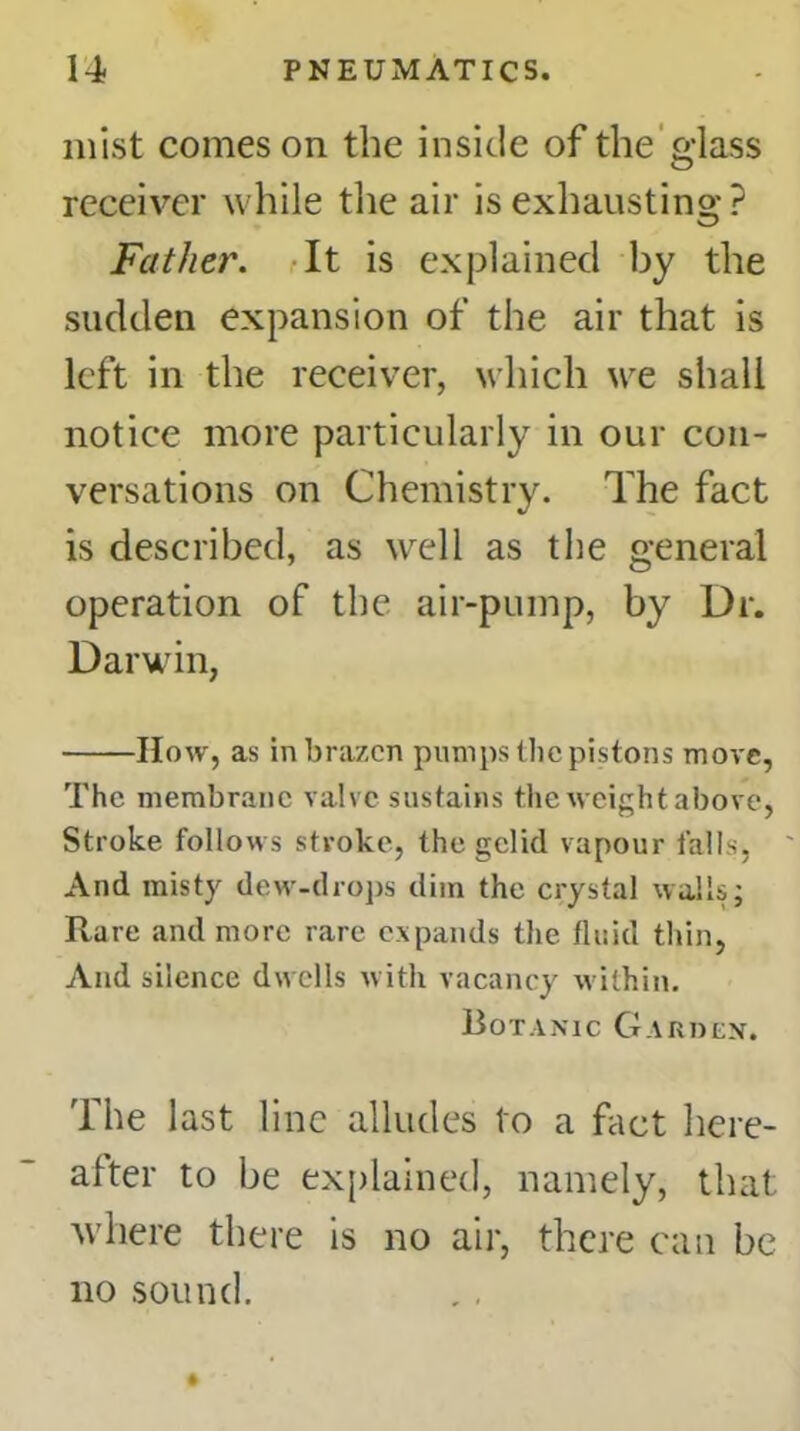 mist comeson the inside of the glass receiver while the air is exhausting? Father. It is explained by the sudden expansion of the air that is left in the receiver, which we shall notice more particularly in our con- versations on Chemistry. The fact is described, as well as the general operation of the air-pump, by Dr. Darwin, How, as in brazen pumps the pistons move, The membrane valve sustains the weight above, Stroke follows stroke, the gelid vapour falls, And misty dew-drops dim the crystal walls; Rare and more rare expands the fluid thin, And silence dwells with vacancy within. Botanic Garden. The last line alludes to a fact here- after to be explained, namely, that where there is no air, there can be no sound.