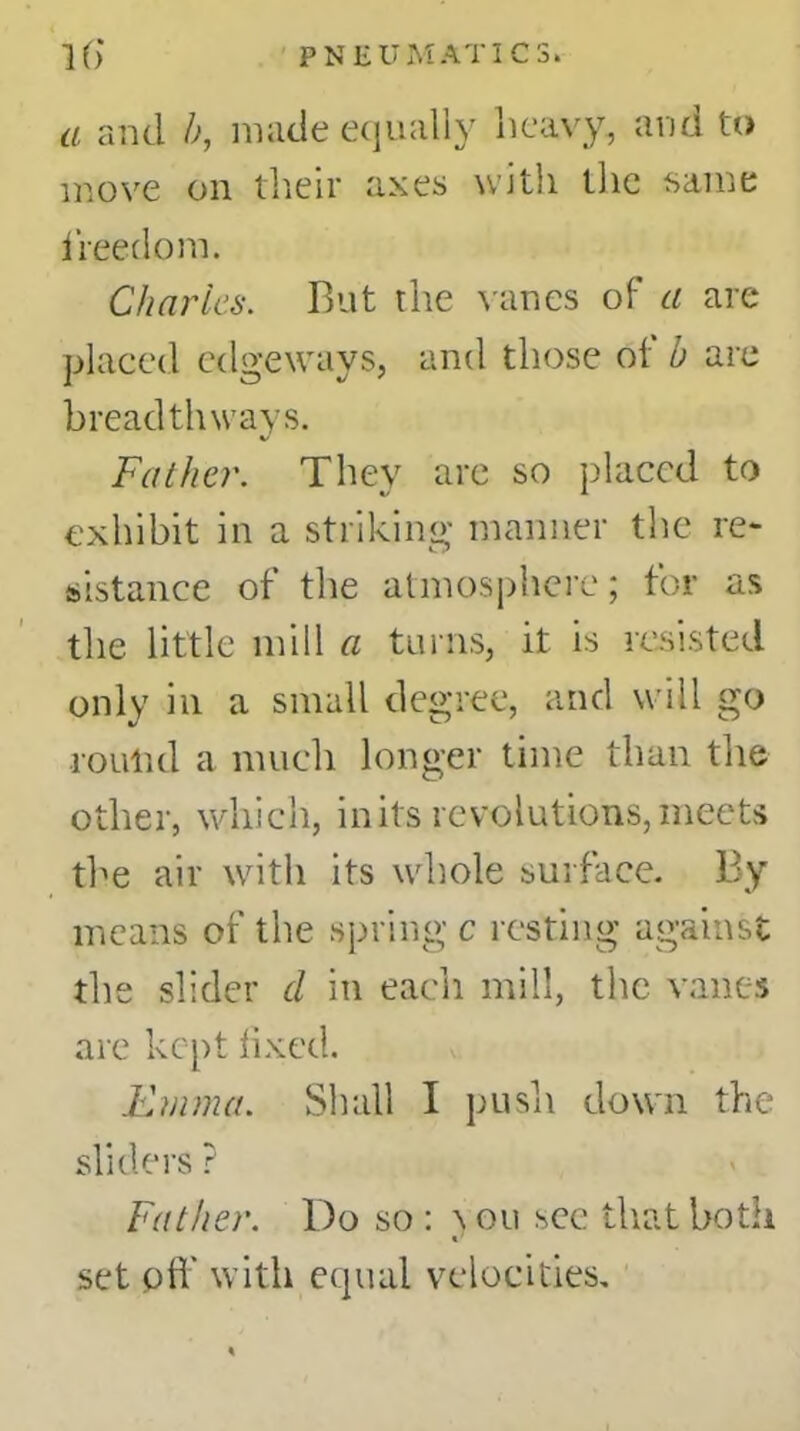 a and b, made equally heavy, and to move on their axes with the same freedom. Charles. But the vanes of a are placed edgeways, and those of b are breadthways. Father. They are so placed to exhibit in a striking manner the re- sistance of the atmosphere; for as the little mill a turns, it is resisted only in a small degree, and will go roulid a much longer time than the other, which, in its revolutions, meets the air with its whole surface. By means of the spring c resting against the slider d in each mill, the vanes are kept fixed. Emma. Shall I push down the sliders ? Father. Do so : \ on see that both «' set oft with equal velocities.