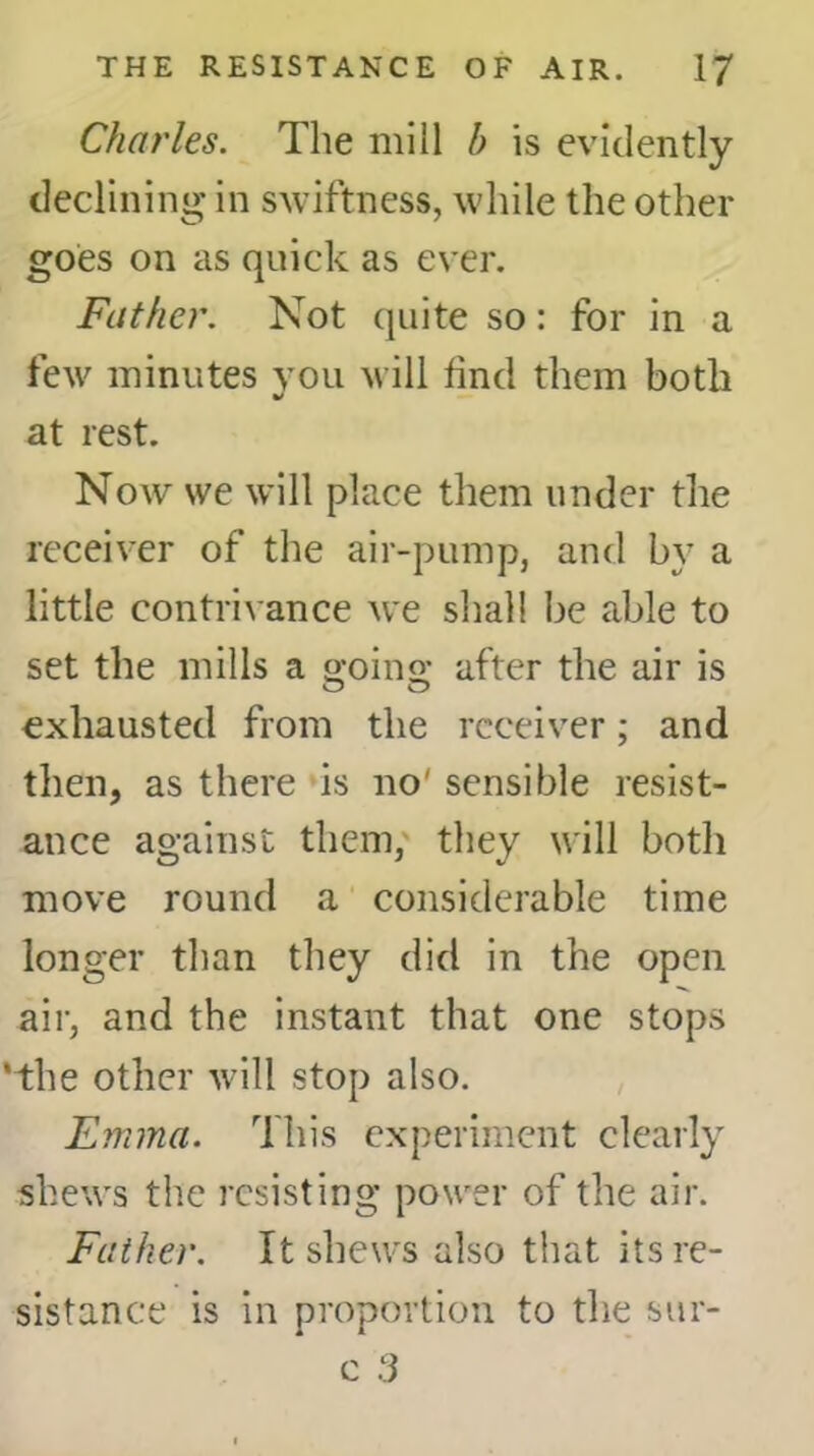 Charles. The mill b is evidently declining in swiftness, while the other goes on as quick as ever. Father. Not quite so: for in a few minutes you will find them both at rest. Now we will place them under the receiver of the air-pump, and by a little contrivance we shall be able to set the mills a o-oino- after the air is o o exhausted from the receiver; and then, as there is no' sensible resist- ance against them, they will both move round a considerable time longer than they did in the open air, and the instant that one stops ‘the other will stop also. Emma. This experiment clearly shews the resisting power of the air. Father. It shews also that its re- sistance is in proportion to the sur-