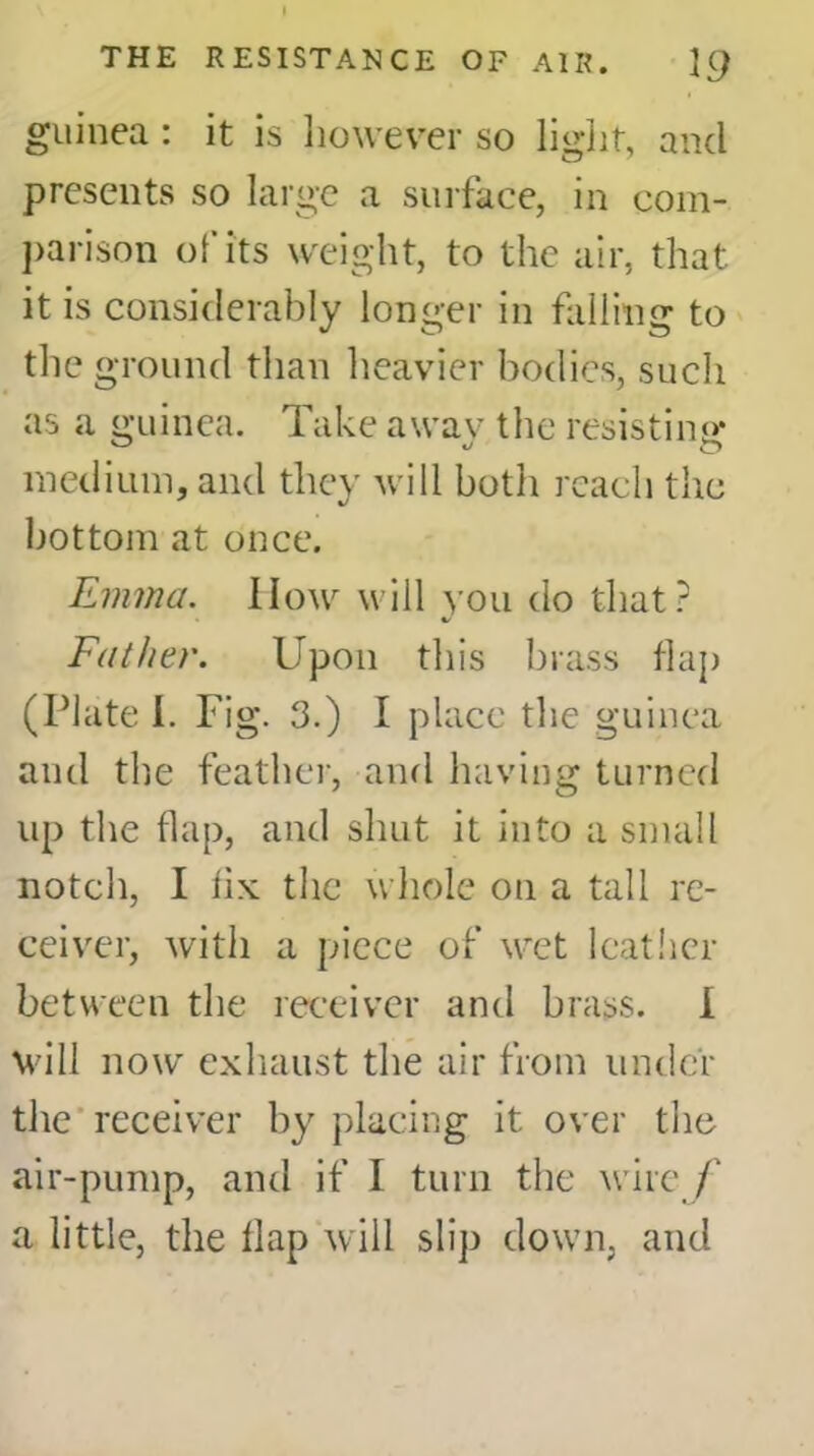 guinea : it is however so light, and presents so large a surface, in com- parison of its weight, to the air, that it is considerably longer in falling to the ground than heavier bodies, such as a guinea. Take a wav the resisting* medium, and they will both reach the bottom at once. Emma. How will you do that? Father. Upon this brass flap (Plate 1. Fig. 3.) I place the guinea and the feather, and having turned up the flap, and shut it into a small notch, I flx the whole on a tall re- ceiver, with a piece of wet leather between the receiver and brass. I will now exhaust the air from under the receiver by placing it over the air-pump, and if I turn the wire / a little, the flap will slip down, and