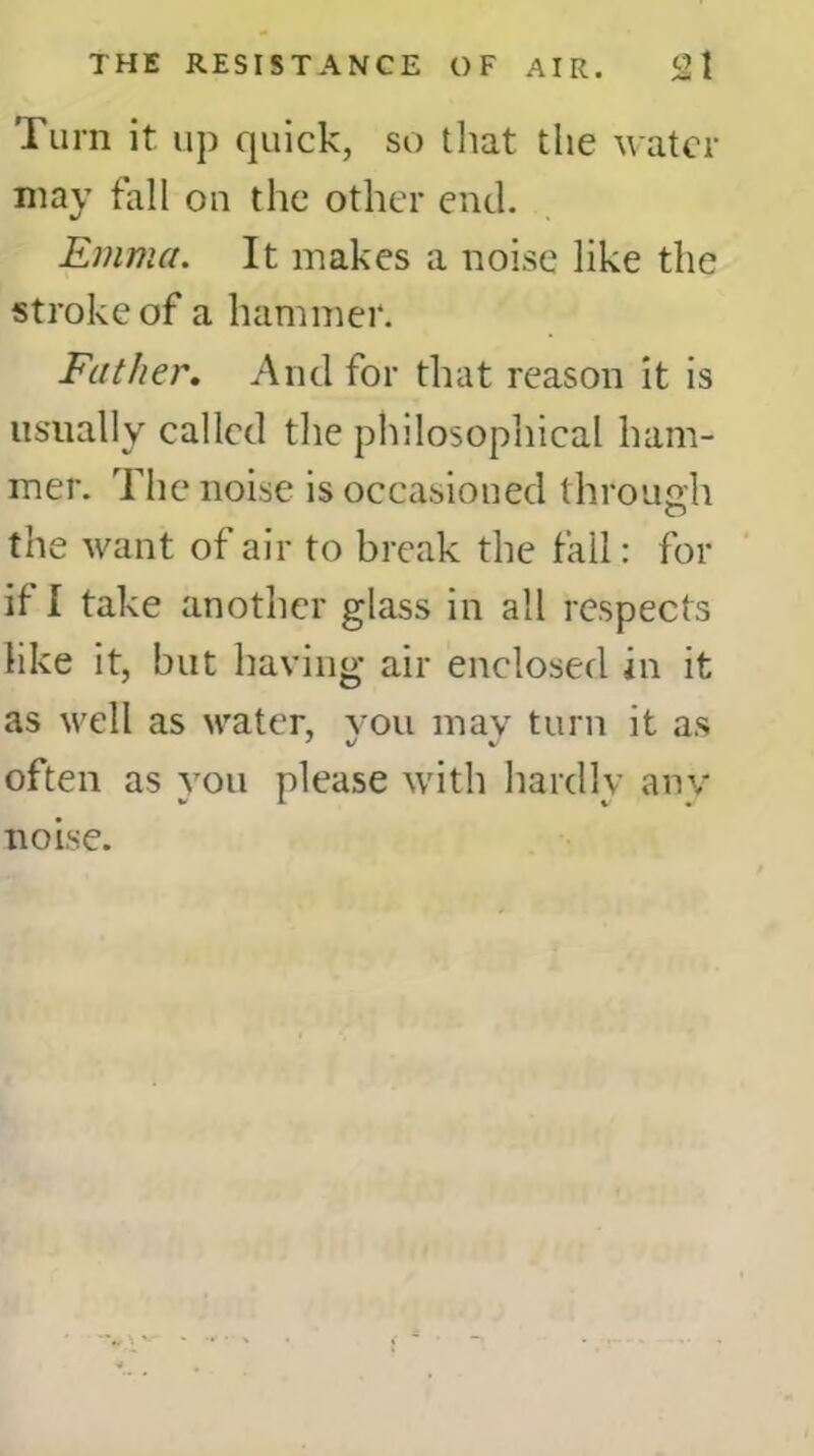 Turn it up cpiick, so that the water may fall on the other end. Emma. It makes a noise like the stroke of a hammer. Father. And for that reason it is usually called the philosophical ham- mer. The noise is occasioned through the want of air to break the fall: for if I take another glass in all respects like it, but having air enclosed in it as well as water, vou may turn it as often as you please with hardly any noise.