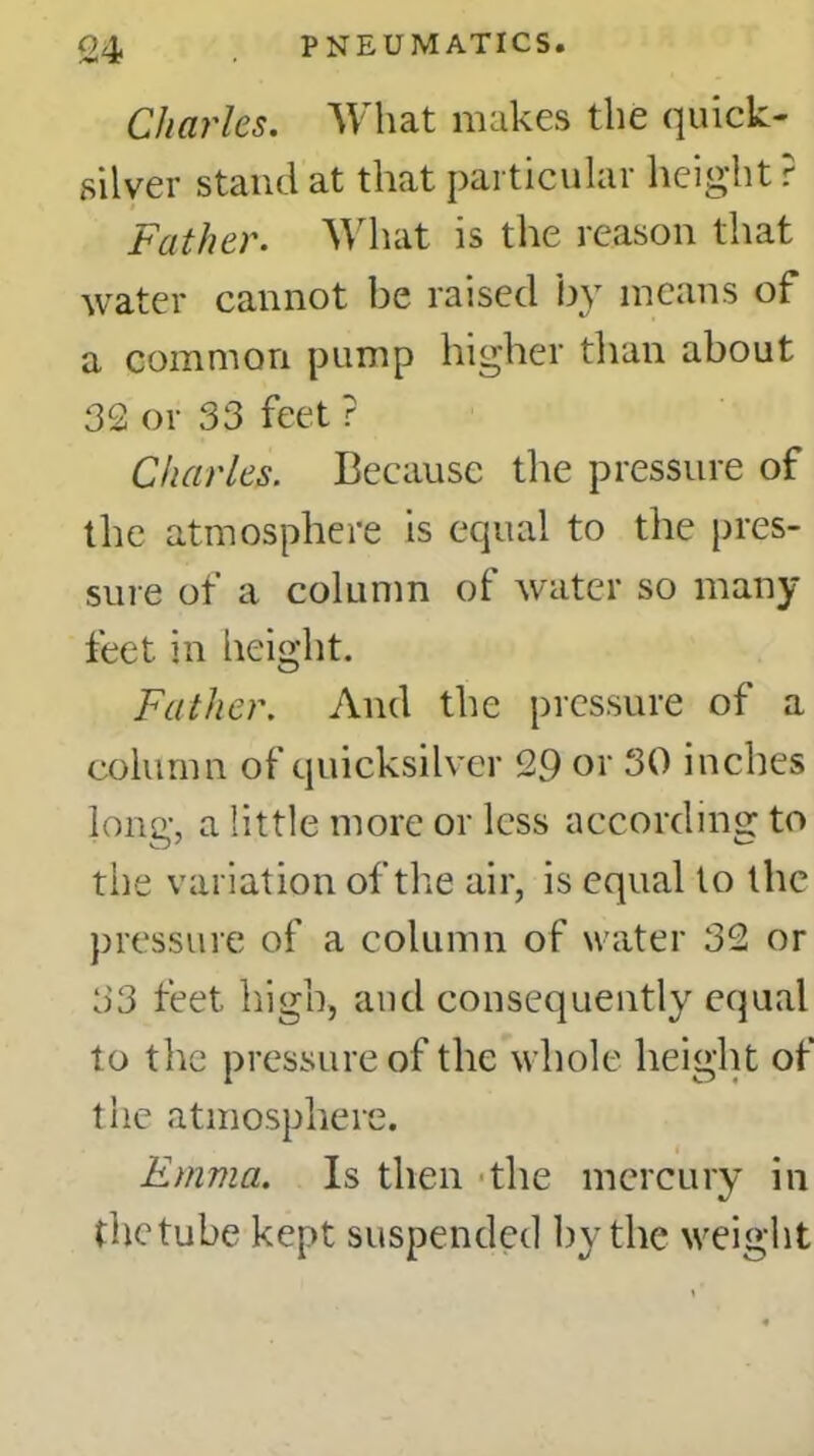 Charles. What makes the quick- silver stand at that particular height ? Father. What is the reason that water cannot be raised by means of a common pump higher than about 32 or 33 feet ? Charles. Because the pressure of the atmosphere is equal to the pres- sure of a column of water so many feet in height. Father. And the pressure of a column of quicksilver 29 or 30 inches long, a little more or less according to the variation of the air, is equal to the pressure of a column of water 32 or 33 feet high, and consequently equal to the pressure of the whole height of the atmosphere. Emma. Is then the mercury in thetube kept suspended by the weight