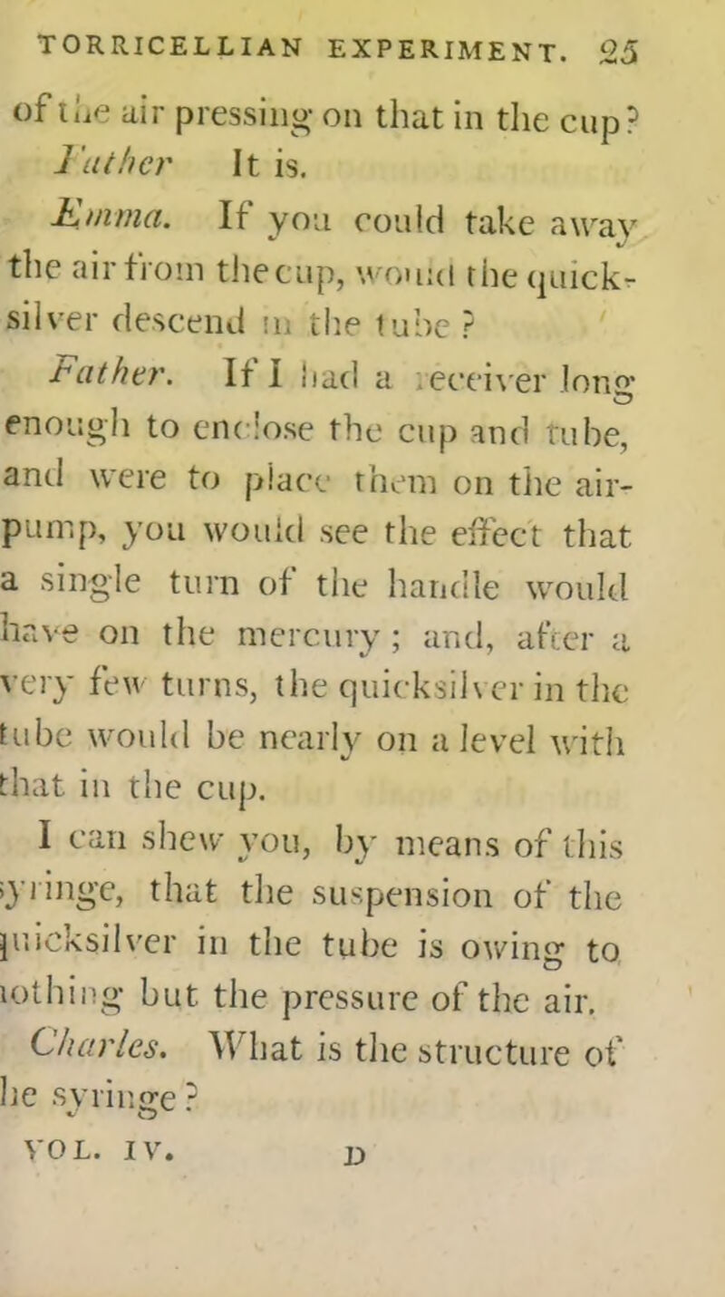 of the air pressing on that in the cup? ] uther It is. Emma. If you could take away the air from the cup, would the quick- silver descend m the tube ? loathe?'. It I had a receiver long* enough to enclose the cup and tube, anti were to place them on the air- pump, you would see the effect that a single turn of the handle would have on the mercury ; and, after a very few turns, the quicksilver in the tube would be nearly on a level with that in the cup. I can shew you, by means of this syringe, that the suspension of the juicksilver in the tube is owing to lothing but the pressure of the air. Charles. What is the structure of lie syringe ? VOL. IV. D