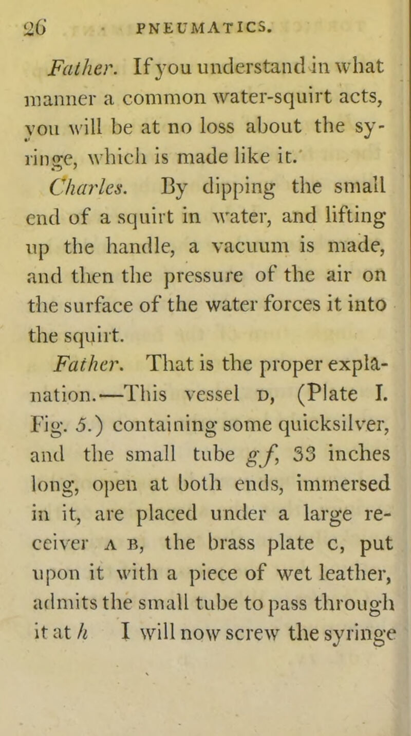 Father. If you understand in what manner a common water-squirt acts, vou will be at no loss about the sy- l'imrc, which is made like it. Charles. By dipping the small end of a squirt in water, and lifting up the handle, a vacuum is made, and then the pressure of the air on the surface of the water forces it into the squirt. Father. That is the proper expla- nation.—This vessel d, (Plate I. Fig. 5.) containing some quicksilver, and the small tube g f, 33 inches long, open at both ends, immersed in it, are placed under a large re- ceiver a b, the brass plate c, put upon it with a piece of wet leather, admits the small tube to pass through it at h I will now screw the syringe