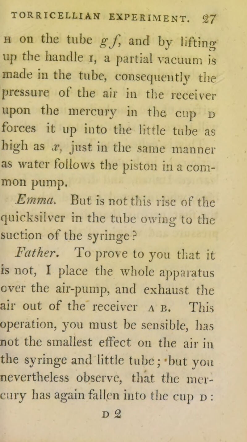 h on the tube g'J, and by lifting up the handle i, a partial vacuum is made in the tube, consequently the pressure ot the air in the receiver upon the mercury in the cup d forces it up into the little tube as high as .r, just in the same manner as water follows the piston in a com- mon pump. Emma. But is not this rise of the quicksilver in the tube owing to the suction of the syringe ? Father. To prove to you that it is not, I place the whole apparatus ever the air-pump, and exhaust the air out of the receiver a e. This operation, you must be sensible, has not the smallest effect on the air in the syringe and little tube; -hut you nevertheless observe, that the mer- cury lias again fallen into the cup r>: d 2