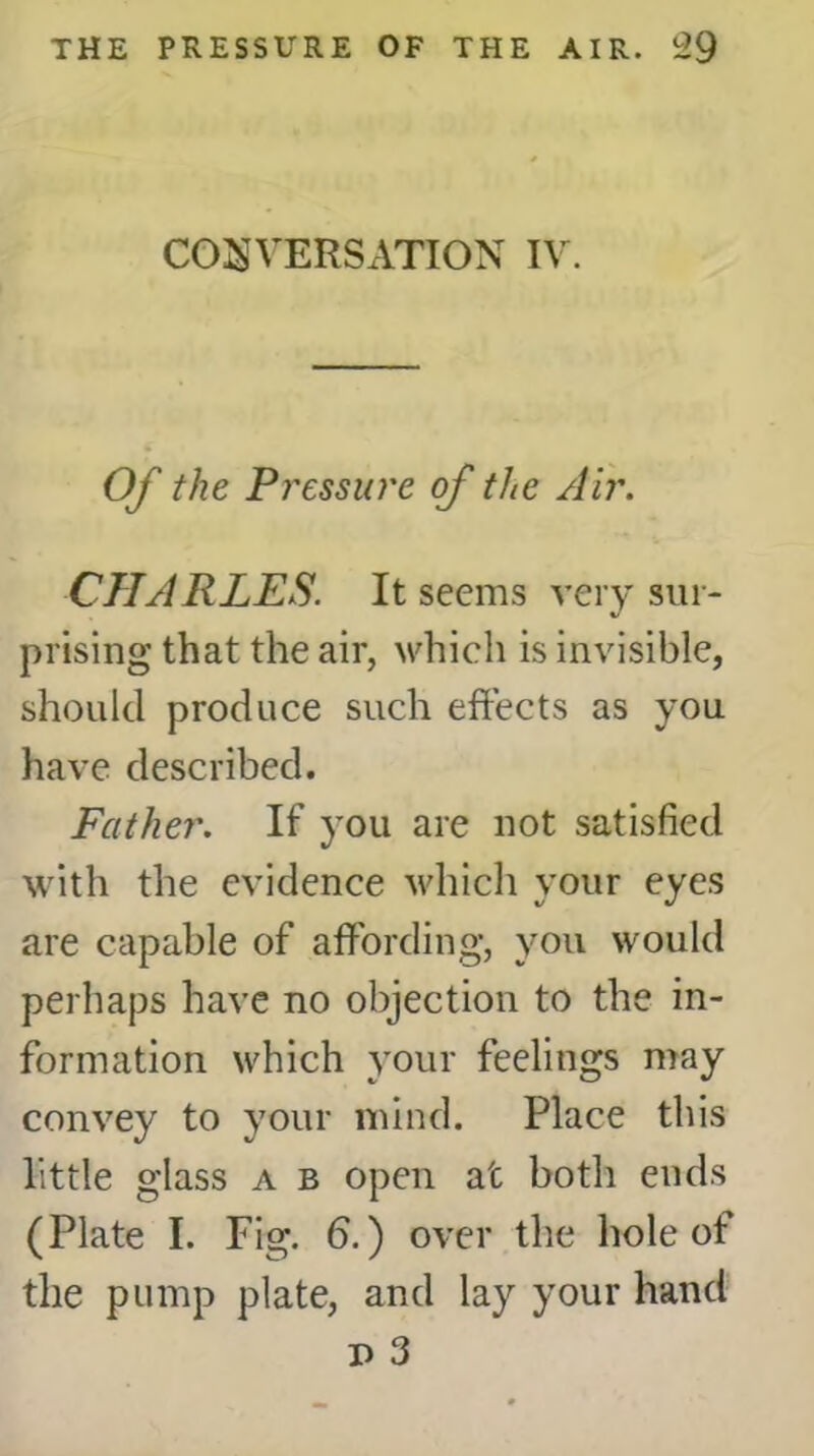 CONVERSATION IV. Of the Pressure of the Air. CHARLES. It seems very sur- prising that the air, which is invisible, should produce such effects as you have described. Father. If you are not satisfied with the evidence which your eyes are capable of affording, you would perhaps have no objection to the in- formation which your feelings may convey to your mind. Place this little glass a b open at both ends (Plate I. Fig. 6.) over the hole of the pump plate, and lay your hand p 3