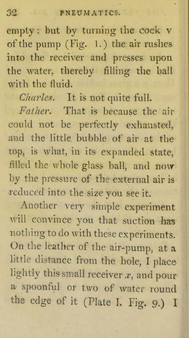 on \J*6» empty : but by turning the cock v of the pump (Fig. 1.) the air rushes into the receiver anti presses upon the water, thereby filling the ball with the fluid. Charles. It is not quite full. Father. That is because the air could not be perfectly exhausted, and the little bubble of air at the top, is what, in its expanded state, filled the whole glass ball, and now by the pressure of the external air is reduced into the size you see it. Another very simple experiment will convince you that suction has nothing to do with these experiments. On the leather of the air-pump, at a little distance from the hole, I place lJghtly this small receiver .r, and pour a spoonful or two of water round the edge of it (Plate I. Fig. 9.) I