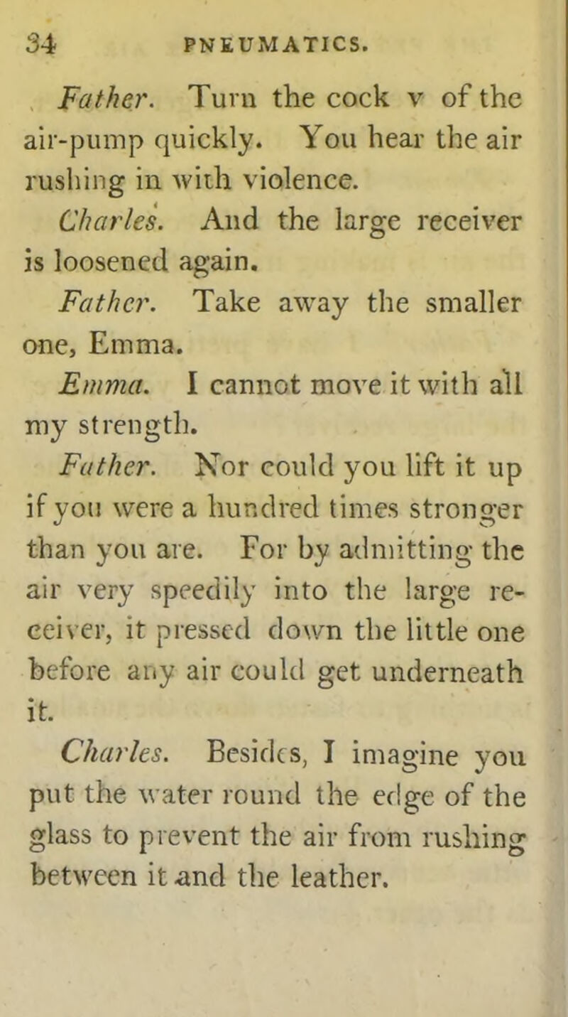 Father. Turn the cock v of the air-pump quickly. You hear the air rushing in with violence. Charles. And the large receiver is loosened again. Father. Take away the smaller one, Emma. Emma. I cannot move it with all my strength. Father. Nor could you lift it up if you were a hundred times stronger than you are. For by admitting the air very speedily into the large re- ceiver, it pressed down the little one before any air could get underneath it. Charles. Besides, I imagine you put the water round the edge of the glass to prevent the air from rushing between it and the leather.