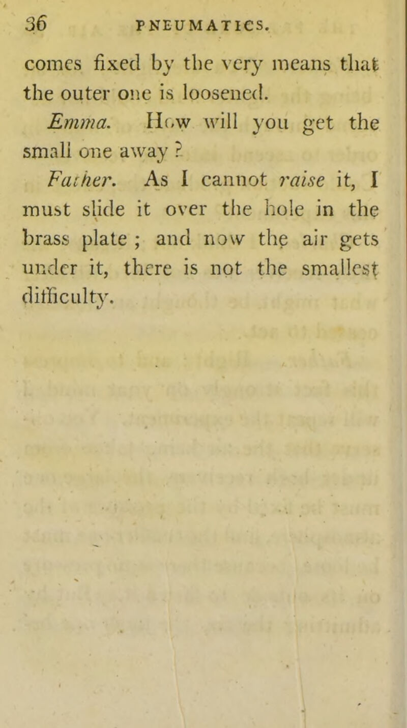 comes fixed by the very means that the outer one is loosened. Emma. How will you get the %r O small one away ? Father. As i cannot raise it, I must slide it over the hole in the \ brass plate ; and now the air gets under it, there is not the smallest difficulty.