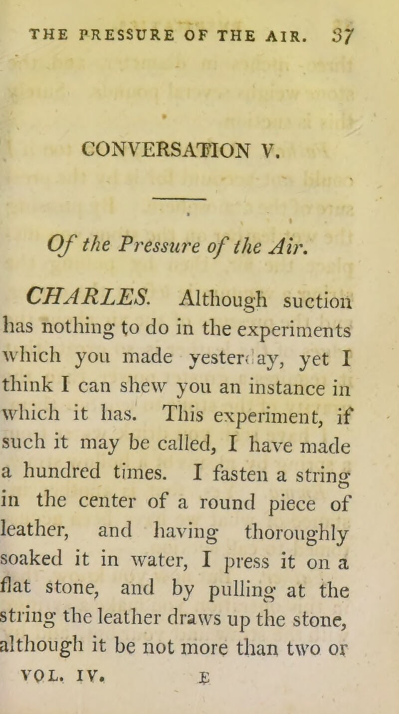 CONVERSATION V. Of the Pressure of the Air. CHARLES. Although suction has nothing to do in the experiments which you made yester; ay, yet I think I can shew you an instance in which it has. This experiment, if such it may be called, I have made a hundred times. I fasten a strincr in the center of a round piece of leather, and having thoroughly soaked it in water, I press it on a flat stone, and by pulling at the string the leather draws up the stone, although it be not more than two or VOL. IV. £