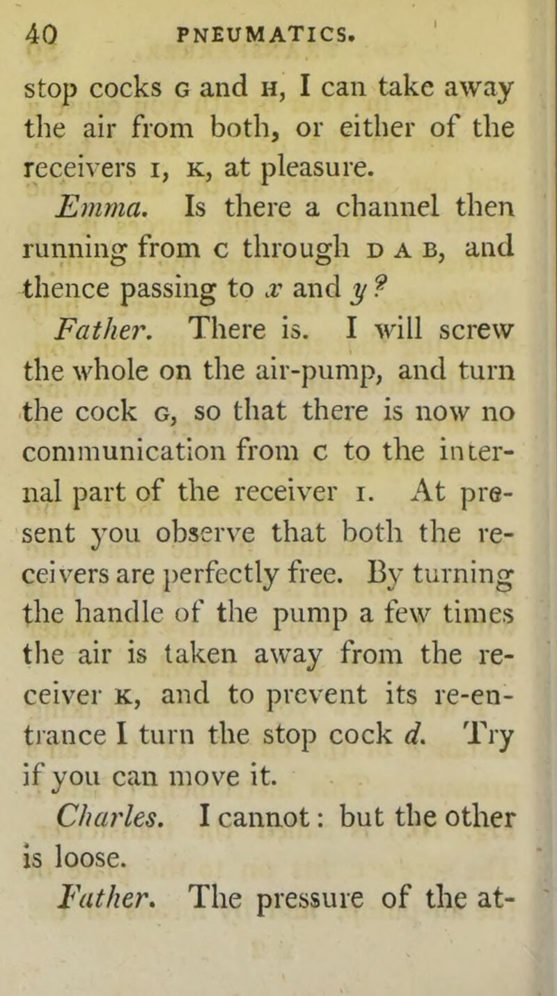 stop cocks g and h, I can take away the air from both, or either of the receivers i, k, at pleasure. Emma. Is there a channel then running from c through dab, and thence passing to x and y ? Father. There is. I will screw the whole on the air-pump, and turn the cock g, so that there is now no communication from c to the inter- nal part of the receiver i. At pre- sent you observe that both the re- ceivers are perfectly free. By turning the handle of the pump a few times the air is taken away from the re- ceiver k, and to prevent its re-en- trance I turn the stop cock d. Try if you can move it. Charles. I cannot: but the other is loose. Father. The pressure of the at-